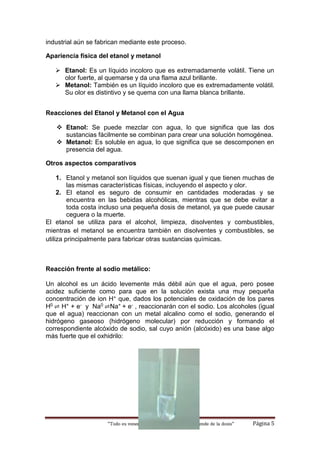 “Todo es veneno, Nada es veneno, Todo depende de la dosis“ Página 5
industrial aún se fabrican mediante este proceso.
Apariencia física del etanol y metanol
 Etanol: Es un líquido incoloro que es extremadamente volátil. Tiene un
olor fuerte, al quemarse y da una flama azul brillante.
 Metanol: También es un líquido incoloro que es extremadamente volátil.
Su olor es distintivo y se quema con una llama blanca brillante.
Reacciones del Etanol y Metanol con el Agua
 Etanol: Se puede mezclar con agua, lo que significa que las dos
sustancias fácilmente se combinan para crear una solución homogénea.
 Metanol: Es soluble en agua, lo que significa que se descomponen en
presencia del agua.
Otros aspectos comparativos
1. Etanol y metanol son líquidos que suenan igual y que tienen muchas de
las mismas características físicas, incluyendo el aspecto y olor.
2. El etanol es seguro de consumir en cantidades moderadas y se
encuentra en las bebidas alcohólicas, mientras que se debe evitar a
toda costa incluso una pequeña dosis de metanol, ya que puede causar
ceguera o la muerte.
El etanol se utiliza para el alcohol, limpieza, disolventes y combustibles,
mientras el metanol se encuentra también en disolventes y combustibles, se
utiliza principalmente para fabricar otras sustancias químicas.
Reacción frente al sodio metálico:
Un alcohol es un ácido levemente más débil aún que el agua, pero posee
acidez suficiente como para que en la solución exista una muy pequeña
concentración de ion H+ que, dados los potenciales de oxidación de los pares
H0 ⇌ H+ + e- y Na0 ⇌Na+ + e- , reaccionarán con el sodio. Los alcoholes (igual
que el agua) reaccionan con un metal alcalino como el sodio, generando el
hidrógeno gaseoso (hidrógeno molecular) por reducción y formando el
correspondiente alcóxido de sodio, sal cuyo anión (alcóxido) es una base algo
más fuerte que el oxhidrilo:
 