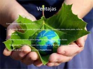 Ventajas
Como combustibles para auto son:
• Se pueden producir a partir de fuentes y residuos renovables tales como pasto, caña de
azúcar, etc.
• Genera menor contaminación ambiental que los combustibles fósiles.
• Tanto en las mezclas con etanol, como en las que se emplean grandes porcentajes de
metanol, la generación de ozono es mucho menor.
 