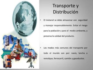 Transporte y
Distribución
• El metanol se debe almacenar con seguridad
y manejar responsablemente. Evitar el riesgo
para la población y para el medio ambiente, y
preserva la calidad del producto.
• Los modos más comunes del transporte por
todo el mundo son por: navío, lancha a
remolque, ferrocarril, camión y gasoductos.
 