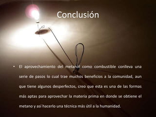 Conclusión
• El aprovechamiento del metanol como combustible conlleva una
serie de pasos lo cual trae muchos beneficios a la comunidad, aun
que tiene algunos desperfectos, creo que esta es una de las formas
más aptas para aprovechar la materia prima en donde se obtiene el
metano y así hacerlo una técnica más útil a la humanidad.
 