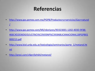 Referencias
• http://www.gas.pemex.com.mx/PGPB/Productos+y+servicios/Gas+natural
/
• http://www.gas.pemex.com/NR/rdonlyres/9D323001-1202-403D-9F88-
466C4D2E06D0/0/LICITACI%C3%93NP%C3%9ABLICANACIONAL18PGPB01
000213.pdf
• http://www.biol.unlp.edu.ar/toxicologia/seminarios/parte_1/metanol.ht
ml
• http://prezi.com/vllgrcfjeh64/metanol/
 
