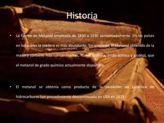 Historia
• La fuente de Metanol empleada de 1830 a 1930 aproximadamente. En los países
en los cuales la madera es más abundante. Sin embargo, el Metanol obtenido de la
madera contiene más contaminantes, como acetona, ácido acético y alcohol, que
el metanol de grado químico actualmente disponible.
• El metanol se obtenía como producto de la oxidación no catalítica de
hidrocarburos (un procedimiento descontinuado en USA en 1973.
 