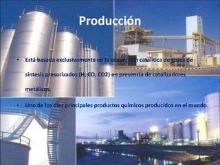 Producción
• Está basada exclusivamente en la conversión catalítica de gases de
síntesis presurizados (H, CO, CO2) en presencia de catalizadores
metálicos.
• Uno de los diez principales productos químicos producidos en el mundo.
 