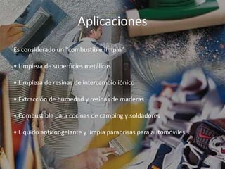 Aplicaciones
Es considerado un "combustible limpio".
• Limpieza de superficies metálicas
• Limpieza de resinas de intercambio iónico
• Extracción de humedad y resinas de maderas
• Combustible para cocinas de camping y soldadores
• Líquido anticongelante y limpia parabrisas para automóviles
 