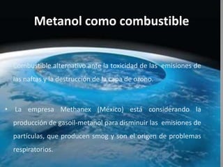 Metanol como combustible
• Combustible alternativo ante la toxicidad de las emisiones de
las naftas y la destrucción de la capa de ozono.
• La empresa Methanex (México) está considerando la
producción de gasoil-metanol para disminuir las emisiones de
partículas, que producen smog y son el origen de problemas
respiratorios.
 