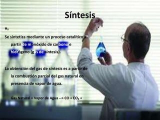 Síntesis
H₂
Se sintetiza mediante un proceso catalítico a
partir de monóxido de carbono e
hidrógeno (gas de síntesis).
La obtención del gas de síntesis es a partir de
la combustión parcial del gas natural en
presencia de vapor de agua.
Gas Natural + Vapor de Agua --> CO + CO₂ +
 