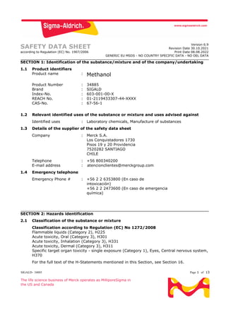 SIGALD- 34885 Page 1 of 13
The life science business of Merck operates as MilliporeSigma in
the US and Canada
SAFETY DATA SHEET
according to Regulation (EC) No. 1907/2006
Version 6.9
Revision Date 30.10.2021
Print Date 08.08.2022
GENERIC EU MSDS - NO COUNTRY SPECIFIC DATA - NO OEL DATA
SECTION 1: Identification of the substance/mixture and of the company/undertaking
1.1 Product identifiers
Product name : Methanol
Product Number : 34885
Brand : SIGALD
Index-No. : 603-001-00-X
REACH No. : 01-2119433307-44-XXXX
CAS-No. : 67-56-1
1.2 Relevant identified uses of the substance or mixture and uses advised against
Identified uses : Laboratory chemicals, Manufacture of substances
1.3 Details of the supplier of the safety data sheet
Company : Merck S.A.
Los Conquistadores 1730
Pisos 19 y 20 Providencia
7520282 SANTIAGO
CHILE
Telephone : +56 800340200
E-mail address : atencionclientes@merckgroup.com
1.4 Emergency telephone
Emergency Phone # : +56 2 2 6353800 (En caso de
intoxicación)
+56 2 2 2473600 (En caso de emergencia
química)
SECTION 2: Hazards identification
2.1 Classification of the substance or mixture
Classification according to Regulation (EC) No 1272/2008
Flammable liquids (Category 2), H225
Acute toxicity, Oral (Category 3), H301
Acute toxicity, Inhalation (Category 3), H331
Acute toxicity, Dermal (Category 3), H311
Specific target organ toxicity - single exposure (Category 1), Eyes, Central nervous system,
H370
For the full text of the H-Statements mentioned in this Section, see Section 16.
 