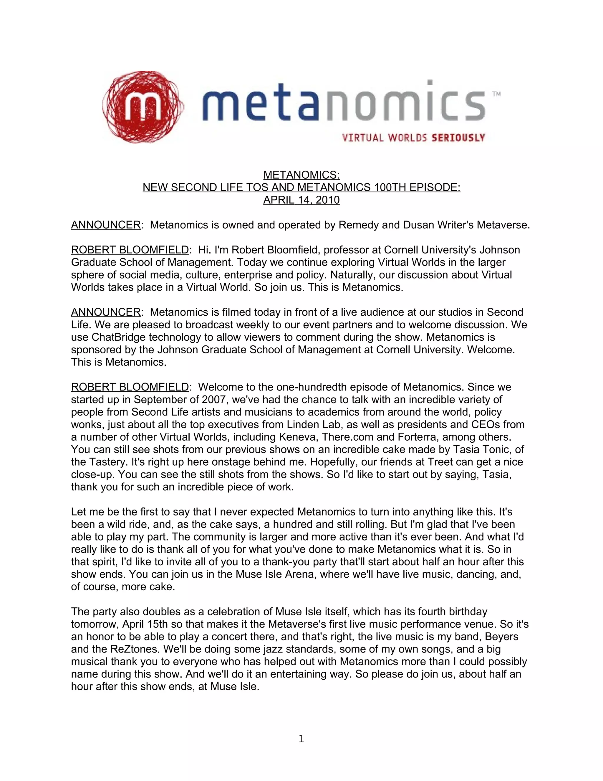 METANOMICS:
                NEW SECOND LIFE TOS AND METANOMICS 100TH EPISODE:
                                  APRIL 14, 2010

ANNOUNCER: Metanomics is owned and operated by Remedy and Dusan Writer's Metaverse.

ROBERT BLOOMFIELD: Hi. I'm Robert Bloomfield, professor at Cornell University's Johnson
Graduate School of Management. Today we continue exploring Virtual Worlds in the larger
sphere of social media, culture, enterprise and policy. Naturally, our discussion about Virtual
Worlds takes place in a Virtual World. So join us. This is Metanomics.

ANNOUNCER: Metanomics is filmed today in front of a live audience at our studios in Second
Life. We are pleased to broadcast weekly to our event partners and to welcome discussion. We
use ChatBridge technology to allow viewers to comment during the show. Metanomics is
sponsored by the Johnson Graduate School of Management at Cornell University. Welcome.
This is Metanomics.

ROBERT BLOOMFIELD: Welcome to the one-hundredth episode of Metanomics. Since we
started up in September of 2007, we've had the chance to talk with an incredible variety of
people from Second Life artists and musicians to academics from around the world, policy
wonks, just about all the top executives from Linden Lab, as well as presidents and CEOs from
a number of other Virtual Worlds, including Keneva, There.com and Forterra, among others.
You can still see shots from our previous shows on an incredible cake made by Tasia Tonic, of
the Tastery. It's right up here onstage behind me. Hopefully, our friends at Treet can get a nice
close-up. You can see the still shots from the shows. So I'd like to start out by saying, Tasia,
thank you for such an incredible piece of work.

Let me be the first to say that I never expected Metanomics to turn into anything like this. It's
been a wild ride, and, as the cake says, a hundred and still rolling. But I'm glad that I've been
able to play my part. The community is larger and more active than it's ever been. And what I'd
really like to do is thank all of you for what you've done to make Metanomics what it is. So in
that spirit, I'd like to invite all of you to a thank-you party that'll start about half an hour after this
show ends. You can join us in the Muse Isle Arena, where we'll have live music, dancing, and,
of course, more cake.

The party also doubles as a celebration of Muse Isle itself, which has its fourth birthday
tomorrow, April 15th so that makes it the Metaverse's first live music performance venue. So it's
an honor to be able to play a concert there, and that's right, the live music is my band, Beyers
and the ReZtones. We'll be doing some jazz standards, some of my own songs, and a big
musical thank you to everyone who has helped out with Metanomics more than I could possibly
name during this show. And we'll do it an entertaining way. So please do join us, about half an
hour after this show ends, at Muse Isle.



                                                     1
 
