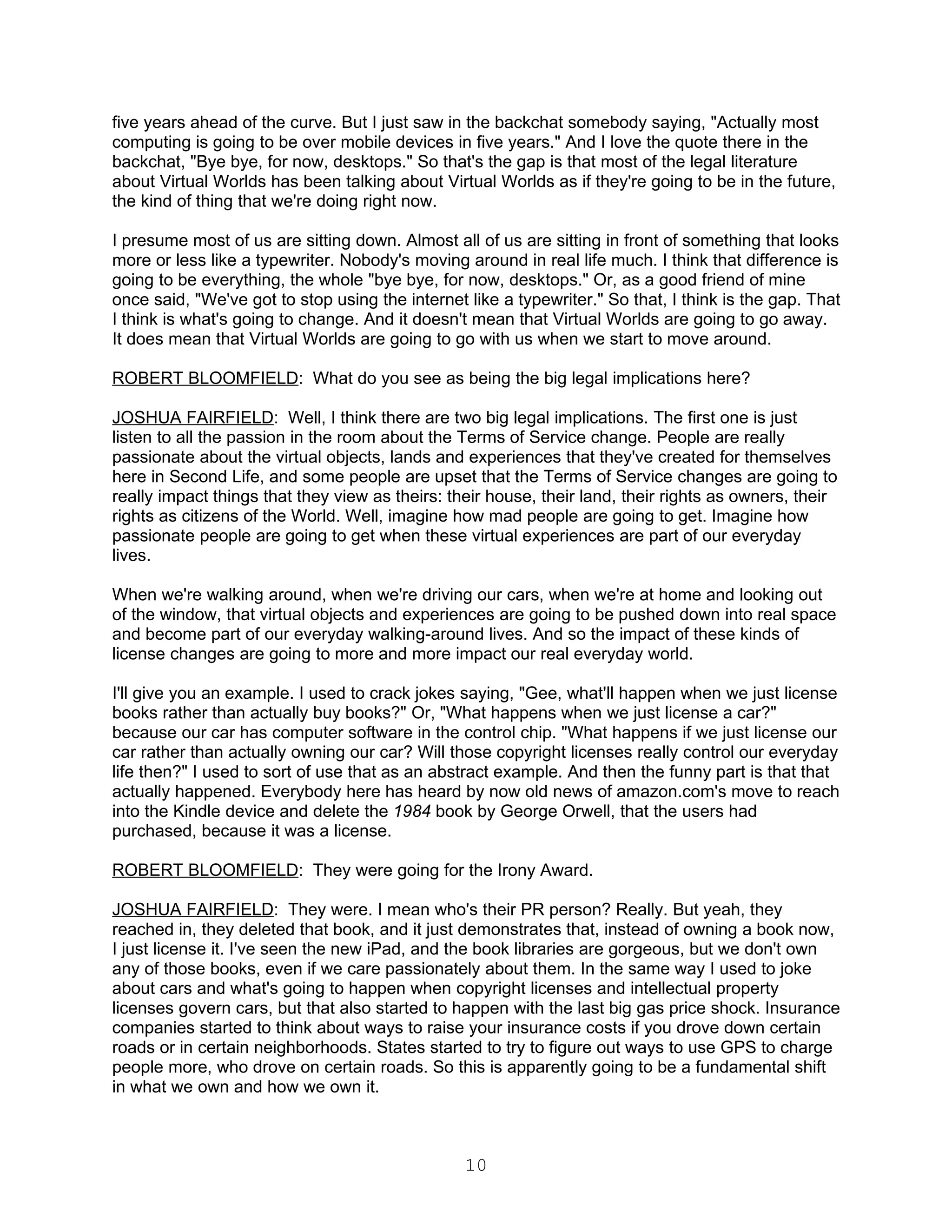 five years ahead of the curve. But I just saw in the backchat somebody saying, "Actually most
computing is going to be over mobile devices in five years." And I love the quote there in the
backchat, "Bye bye, for now, desktops." So that's the gap is that most of the legal literature
about Virtual Worlds has been talking about Virtual Worlds as if they're going to be in the future,
the kind of thing that we're doing right now.

I presume most of us are sitting down. Almost all of us are sitting in front of something that looks
more or less like a typewriter. Nobody's moving around in real life much. I think that difference is
going to be everything, the whole "bye bye, for now, desktops." Or, as a good friend of mine
once said, "We've got to stop using the internet like a typewriter." So that, I think is the gap. That
I think is what's going to change. And it doesn't mean that Virtual Worlds are going to go away.
It does mean that Virtual Worlds are going to go with us when we start to move around.

ROBERT BLOOMFIELD: What do you see as being the big legal implications here?

JOSHUA FAIRFIELD: Well, I think there are two big legal implications. The first one is just
listen to all the passion in the room about the Terms of Service change. People are really
passionate about the virtual objects, lands and experiences that they've created for themselves
here in Second Life, and some people are upset that the Terms of Service changes are going to
really impact things that they view as theirs: their house, their land, their rights as owners, their
rights as citizens of the World. Well, imagine how mad people are going to get. Imagine how
passionate people are going to get when these virtual experiences are part of our everyday
lives.

When we're walking around, when we're driving our cars, when we're at home and looking out
of the window, that virtual objects and experiences are going to be pushed down into real space
and become part of our everyday walking-around lives. And so the impact of these kinds of
license changes are going to more and more impact our real everyday world.

I'll give you an example. I used to crack jokes saying, "Gee, what'll happen when we just license
books rather than actually buy books?" Or, "What happens when we just license a car?"
because our car has computer software in the control chip. "What happens if we just license our
car rather than actually owning our car? Will those copyright licenses really control our everyday
life then?" I used to sort of use that as an abstract example. And then the funny part is that that
actually happened. Everybody here has heard by now old news of amazon.com's move to reach
into the Kindle device and delete the 1984 book by George Orwell, that the users had
purchased, because it was a license.

ROBERT BLOOMFIELD: They were going for the Irony Award.

JOSHUA FAIRFIELD: They were. I mean who's their PR person? Really. But yeah, they
reached in, they deleted that book, and it just demonstrates that, instead of owning a book now,
I just license it. I've seen the new iPad, and the book libraries are gorgeous, but we don't own
any of those books, even if we care passionately about them. In the same way I used to joke
about cars and what's going to happen when copyright licenses and intellectual property
licenses govern cars, but that also started to happen with the last big gas price shock. Insurance
companies started to think about ways to raise your insurance costs if you drove down certain
roads or in certain neighborhoods. States started to try to figure out ways to use GPS to charge
people more, who drove on certain roads. So this is apparently going to be a fundamental shift
in what we own and how we own it.



                                                 10
 