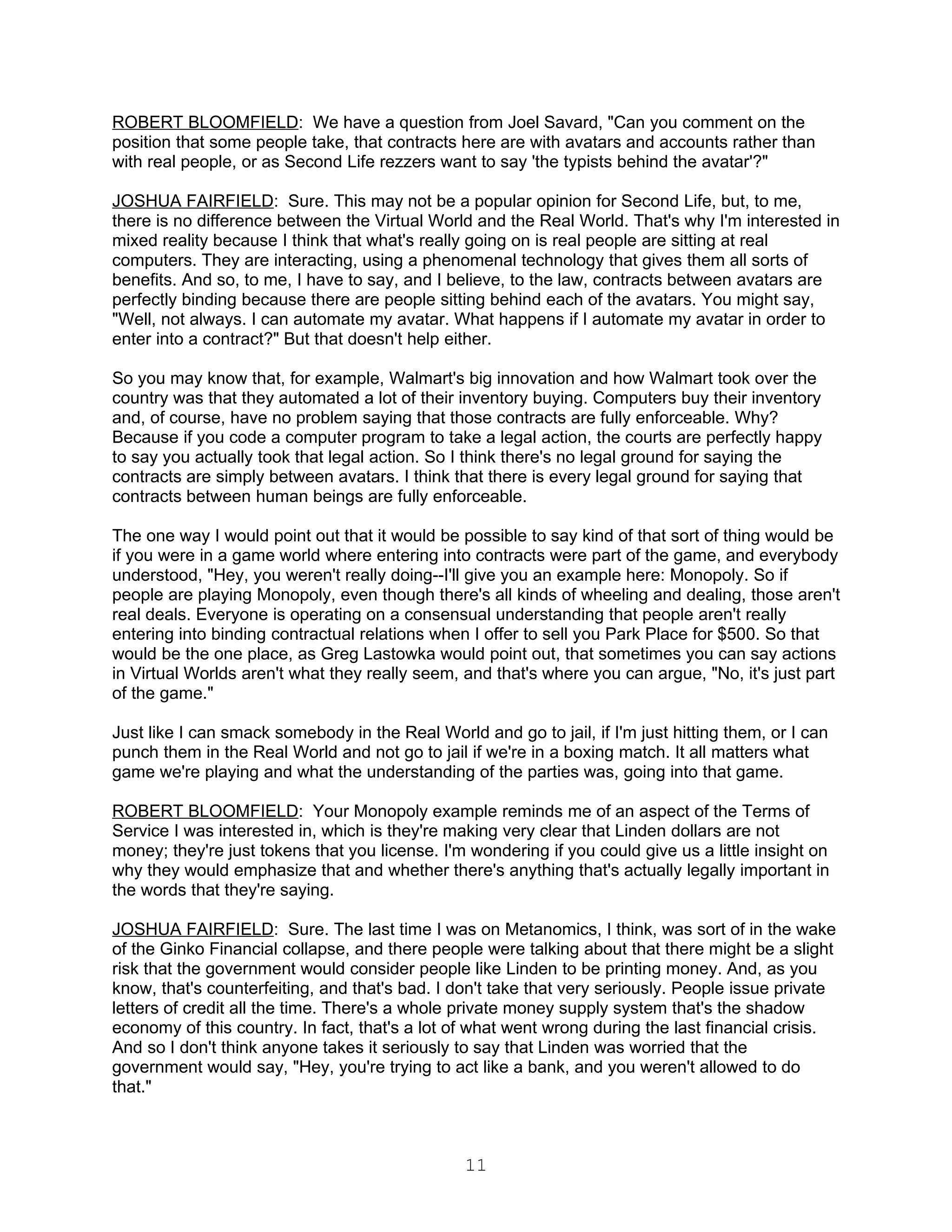 ROBERT BLOOMFIELD: We have a question from Joel Savard, "Can you comment on the
position that some people take, that contracts here are with avatars and accounts rather than
with real people, or as Second Life rezzers want to say 'the typists behind the avatar'?"

JOSHUA FAIRFIELD: Sure. This may not be a popular opinion for Second Life, but, to me,
there is no difference between the Virtual World and the Real World. That's why I'm interested in
mixed reality because I think that what's really going on is real people are sitting at real
computers. They are interacting, using a phenomenal technology that gives them all sorts of
benefits. And so, to me, I have to say, and I believe, to the law, contracts between avatars are
perfectly binding because there are people sitting behind each of the avatars. You might say,
"Well, not always. I can automate my avatar. What happens if I automate my avatar in order to
enter into a contract?" But that doesn't help either.

So you may know that, for example, Walmart's big innovation and how Walmart took over the
country was that they automated a lot of their inventory buying. Computers buy their inventory
and, of course, have no problem saying that those contracts are fully enforceable. Why?
Because if you code a computer program to take a legal action, the courts are perfectly happy
to say you actually took that legal action. So I think there's no legal ground for saying the
contracts are simply between avatars. I think that there is every legal ground for saying that
contracts between human beings are fully enforceable.

The one way I would point out that it would be possible to say kind of that sort of thing would be
if you were in a game world where entering into contracts were part of the game, and everybody
understood, "Hey, you weren't really doing--I'll give you an example here: Monopoly. So if
people are playing Monopoly, even though there's all kinds of wheeling and dealing, those aren't
real deals. Everyone is operating on a consensual understanding that people aren't really
entering into binding contractual relations when I offer to sell you Park Place for $500. So that
would be the one place, as Greg Lastowka would point out, that sometimes you can say actions
in Virtual Worlds aren't what they really seem, and that's where you can argue, "No, it's just part
of the game."

Just like I can smack somebody in the Real World and go to jail, if I'm just hitting them, or I can
punch them in the Real World and not go to jail if we're in a boxing match. It all matters what
game we're playing and what the understanding of the parties was, going into that game.

ROBERT BLOOMFIELD: Your Monopoly example reminds me of an aspect of the Terms of
Service I was interested in, which is they're making very clear that Linden dollars are not
money; they're just tokens that you license. I'm wondering if you could give us a little insight on
why they would emphasize that and whether there's anything that's actually legally important in
the words that they're saying.

JOSHUA FAIRFIELD: Sure. The last time I was on Metanomics, I think, was sort of in the wake
of the Ginko Financial collapse, and there people were talking about that there might be a slight
risk that the government would consider people like Linden to be printing money. And, as you
know, that's counterfeiting, and that's bad. I don't take that very seriously. People issue private
letters of credit all the time. There's a whole private money supply system that's the shadow
economy of this country. In fact, that's a lot of what went wrong during the last financial crisis.
And so I don't think anyone takes it seriously to say that Linden was worried that the
government would say, "Hey, you're trying to act like a bank, and you weren't allowed to do
that."



                                                11
 