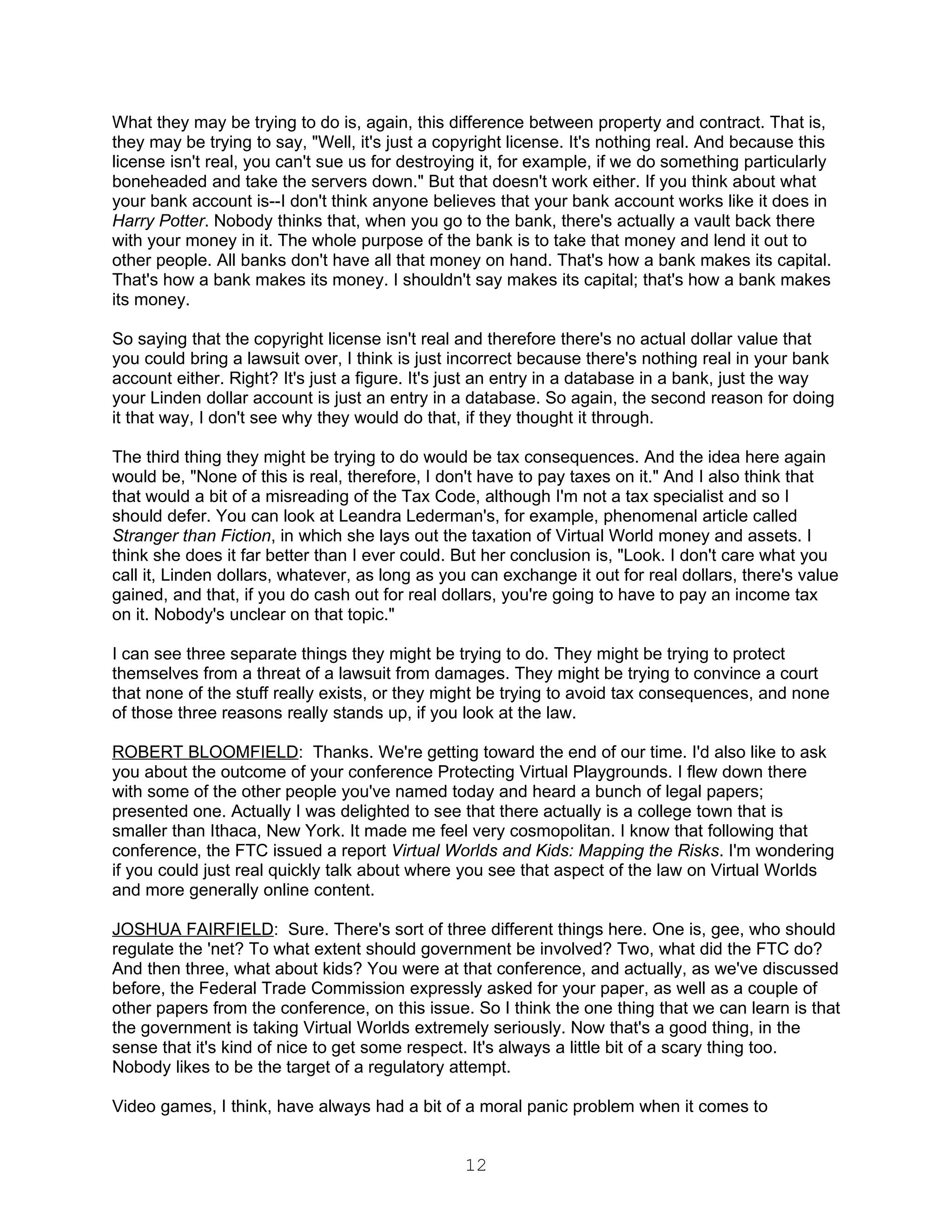 What they may be trying to do is, again, this difference between property and contract. That is,
they may be trying to say, "Well, it's just a copyright license. It's nothing real. And because this
license isn't real, you can't sue us for destroying it, for example, if we do something particularly
boneheaded and take the servers down." But that doesn't work either. If you think about what
your bank account is--I don't think anyone believes that your bank account works like it does in
Harry Potter. Nobody thinks that, when you go to the bank, there's actually a vault back there
with your money in it. The whole purpose of the bank is to take that money and lend it out to
other people. All banks don't have all that money on hand. That's how a bank makes its capital.
That's how a bank makes its money. I shouldn't say makes its capital; that's how a bank makes
its money.

So saying that the copyright license isn't real and therefore there's no actual dollar value that
you could bring a lawsuit over, I think is just incorrect because there's nothing real in your bank
account either. Right? It's just a figure. It's just an entry in a database in a bank, just the way
your Linden dollar account is just an entry in a database. So again, the second reason for doing
it that way, I don't see why they would do that, if they thought it through.

The third thing they might be trying to do would be tax consequences. And the idea here again
would be, "None of this is real, therefore, I don't have to pay taxes on it." And I also think that
that would a bit of a misreading of the Tax Code, although I'm not a tax specialist and so I
should defer. You can look at Leandra Lederman's, for example, phenomenal article called
Stranger than Fiction, in which she lays out the taxation of Virtual World money and assets. I
think she does it far better than I ever could. But her conclusion is, "Look. I don't care what you
call it, Linden dollars, whatever, as long as you can exchange it out for real dollars, there's value
gained, and that, if you do cash out for real dollars, you're going to have to pay an income tax
on it. Nobody's unclear on that topic."

I can see three separate things they might be trying to do. They might be trying to protect
themselves from a threat of a lawsuit from damages. They might be trying to convince a court
that none of the stuff really exists, or they might be trying to avoid tax consequences, and none
of those three reasons really stands up, if you look at the law.

ROBERT BLOOMFIELD: Thanks. We're getting toward the end of our time. I'd also like to ask
you about the outcome of your conference Protecting Virtual Playgrounds. I flew down there
with some of the other people you've named today and heard a bunch of legal papers;
presented one. Actually I was delighted to see that there actually is a college town that is
smaller than Ithaca, New York. It made me feel very cosmopolitan. I know that following that
conference, the FTC issued a report Virtual Worlds and Kids: Mapping the Risks. I'm wondering
if you could just real quickly talk about where you see that aspect of the law on Virtual Worlds
and more generally online content.

JOSHUA FAIRFIELD: Sure. There's sort of three different things here. One is, gee, who should
regulate the 'net? To what extent should government be involved? Two, what did the FTC do?
And then three, what about kids? You were at that conference, and actually, as we've discussed
before, the Federal Trade Commission expressly asked for your paper, as well as a couple of
other papers from the conference, on this issue. So I think the one thing that we can learn is that
the government is taking Virtual Worlds extremely seriously. Now that's a good thing, in the
sense that it's kind of nice to get some respect. It's always a little bit of a scary thing too.
Nobody likes to be the target of a regulatory attempt.

Video games, I think, have always had a bit of a moral panic problem when it comes to


                                                 12
 