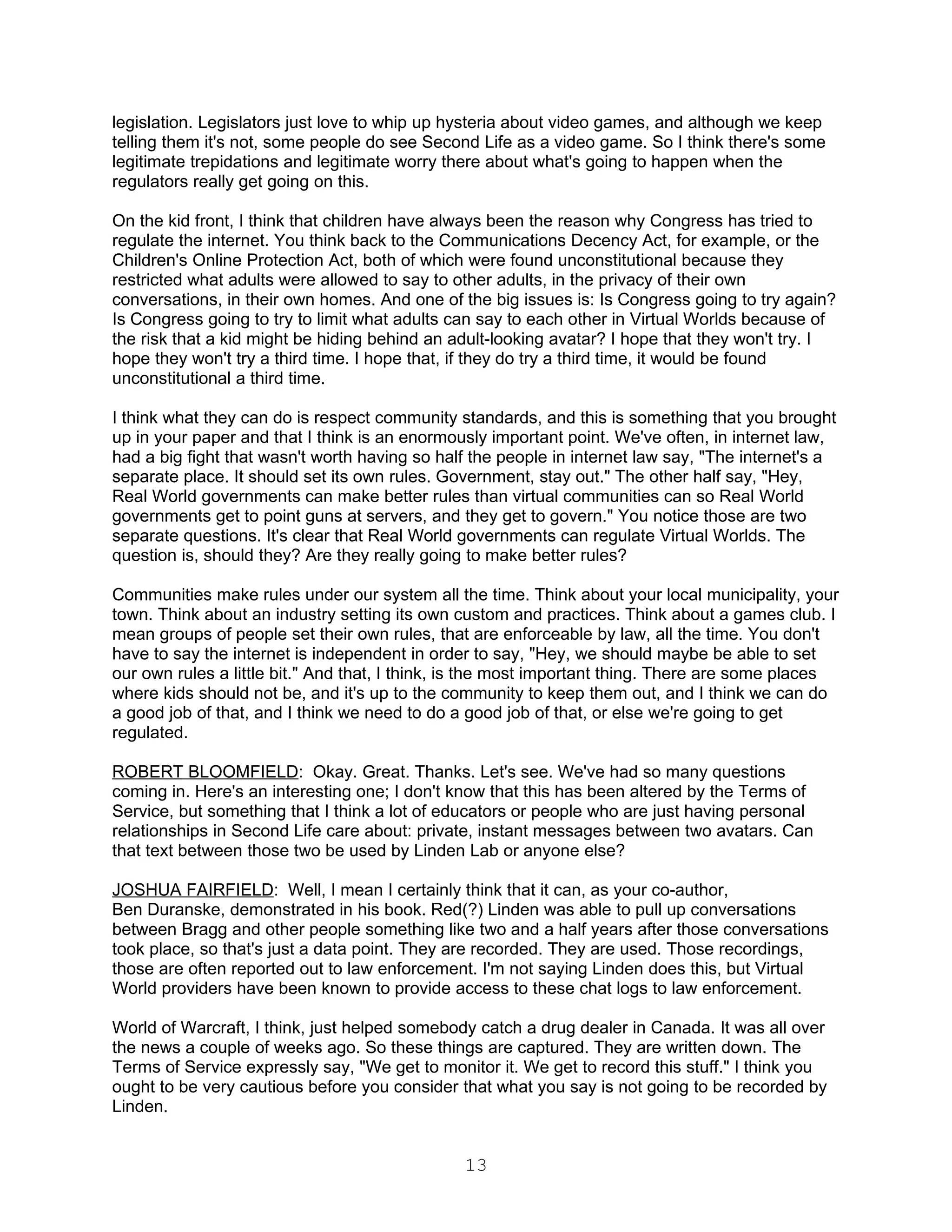 legislation. Legislators just love to whip up hysteria about video games, and although we keep
telling them it's not, some people do see Second Life as a video game. So I think there's some
legitimate trepidations and legitimate worry there about what's going to happen when the
regulators really get going on this.

On the kid front, I think that children have always been the reason why Congress has tried to
regulate the internet. You think back to the Communications Decency Act, for example, or the
Children's Online Protection Act, both of which were found unconstitutional because they
restricted what adults were allowed to say to other adults, in the privacy of their own
conversations, in their own homes. And one of the big issues is: Is Congress going to try again?
Is Congress going to try to limit what adults can say to each other in Virtual Worlds because of
the risk that a kid might be hiding behind an adult-looking avatar? I hope that they won't try. I
hope they won't try a third time. I hope that, if they do try a third time, it would be found
unconstitutional a third time.

I think what they can do is respect community standards, and this is something that you brought
up in your paper and that I think is an enormously important point. We've often, in internet law,
had a big fight that wasn't worth having so half the people in internet law say, "The internet's a
separate place. It should set its own rules. Government, stay out." The other half say, "Hey,
Real World governments can make better rules than virtual communities can so Real World
governments get to point guns at servers, and they get to govern." You notice those are two
separate questions. It's clear that Real World governments can regulate Virtual Worlds. The
question is, should they? Are they really going to make better rules?

Communities make rules under our system all the time. Think about your local municipality, your
town. Think about an industry setting its own custom and practices. Think about a games club. I
mean groups of people set their own rules, that are enforceable by law, all the time. You don't
have to say the internet is independent in order to say, "Hey, we should maybe be able to set
our own rules a little bit." And that, I think, is the most important thing. There are some places
where kids should not be, and it's up to the community to keep them out, and I think we can do
a good job of that, and I think we need to do a good job of that, or else we're going to get
regulated.

ROBERT BLOOMFIELD: Okay. Great. Thanks. Let's see. We've had so many questions
coming in. Here's an interesting one; I don't know that this has been altered by the Terms of
Service, but something that I think a lot of educators or people who are just having personal
relationships in Second Life care about: private, instant messages between two avatars. Can
that text between those two be used by Linden Lab or anyone else?

JOSHUA FAIRFIELD: Well, I mean I certainly think that it can, as your co-author,
Ben Duranske, demonstrated in his book. Red(?) Linden was able to pull up conversations
between Bragg and other people something like two and a half years after those conversations
took place, so that's just a data point. They are recorded. They are used. Those recordings,
those are often reported out to law enforcement. I'm not saying Linden does this, but Virtual
World providers have been known to provide access to these chat logs to law enforcement.

World of Warcraft, I think, just helped somebody catch a drug dealer in Canada. It was all over
the news a couple of weeks ago. So these things are captured. They are written down. The
Terms of Service expressly say, "We get to monitor it. We get to record this stuff." I think you
ought to be very cautious before you consider that what you say is not going to be recorded by
Linden.


                                               13
 