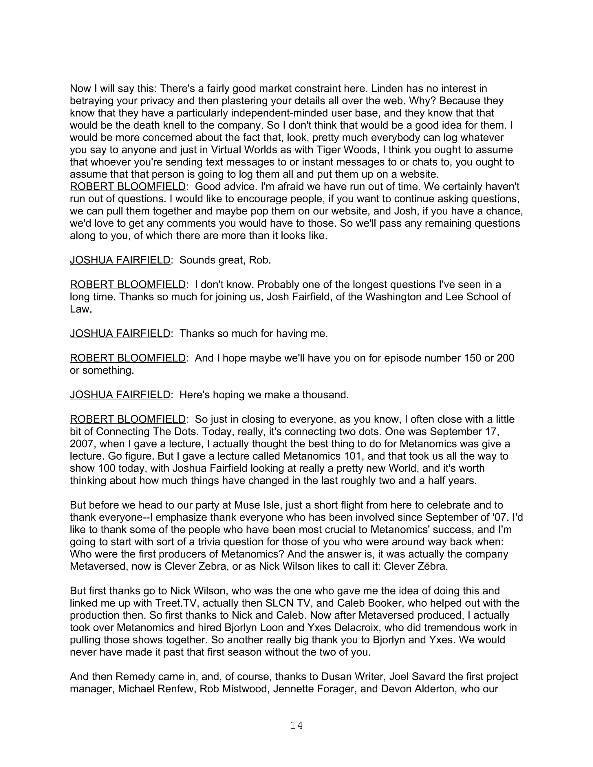 Now I will say this: There's a fairly good market constraint here. Linden has no interest in
betraying your privacy and then plastering your details all over the web. Why? Because they
know that they have a particularly independent-minded user base, and they know that that
would be the death knell to the company. So I don't think that would be a good idea for them. I
would be more concerned about the fact that, look, pretty much everybody can log whatever
you say to anyone and just in Virtual Worlds as with Tiger Woods, I think you ought to assume
that whoever you're sending text messages to or instant messages to or chats to, you ought to
assume that that person is going to log them all and put them up on a website.
ROBERT BLOOMFIELD: Good advice. I'm afraid we have run out of time. We certainly haven't
run out of questions. I would like to encourage people, if you want to continue asking questions,
we can pull them together and maybe pop them on our website, and Josh, if you have a chance,
we'd love to get any comments you would have to those. So we'll pass any remaining questions
along to you, of which there are more than it looks like.

JOSHUA FAIRFIELD: Sounds great, Rob.

ROBERT BLOOMFIELD: I don't know. Probably one of the longest questions I've seen in a
long time. Thanks so much for joining us, Josh Fairfield, of the Washington and Lee School of
Law.

JOSHUA FAIRFIELD: Thanks so much for having me.

ROBERT BLOOMFIELD: And I hope maybe we'll have you on for episode number 150 or 200
or something.

JOSHUA FAIRFIELD: Here's hoping we make a thousand.

ROBERT BLOOMFIELD: So just in closing to everyone, as you know, I often close with a little
bit of Connecting The Dots. Today, really, it's connecting two dots. One was September 17,
2007, when I gave a lecture, I actually thought the best thing to do for Metanomics was give a
lecture. Go figure. But I gave a lecture called Metanomics 101, and that took us all the way to
show 100 today, with Joshua Fairfield looking at really a pretty new World, and it's worth
thinking about how much things have changed in the last roughly two and a half years.

But before we head to our party at Muse Isle, just a short flight from here to celebrate and to
thank everyone--I emphasize thank everyone who has been involved since September of '07. I'd
like to thank some of the people who have been most crucial to Metanomics' success, and I'm
going to start with sort of a trivia question for those of you who were around way back when:
Who were the first producers of Metanomics? And the answer is, it was actually the company
Metaversed, now is Clever Zebra, or as Nick Wilson likes to call it: Clever Zĕbra.

But first thanks go to Nick Wilson, who was the one who gave me the idea of doing this and
linked me up with Treet.TV, actually then SLCN TV, and Caleb Booker, who helped out with the
production then. So first thanks to Nick and Caleb. Now after Metaversed produced, I actually
took over Metanomics and hired Bjorlyn Loon and Yxes Delacroix, who did tremendous work in
pulling those shows together. So another really big thank you to Bjorlyn and Yxes. We would
never have made it past that first season without the two of you.

And then Remedy came in, and, of course, thanks to Dusan Writer, Joel Savard the first project
manager, Michael Renfew, Rob Mistwood, Jennette Forager, and Devon Alderton, who our


                                               14
 