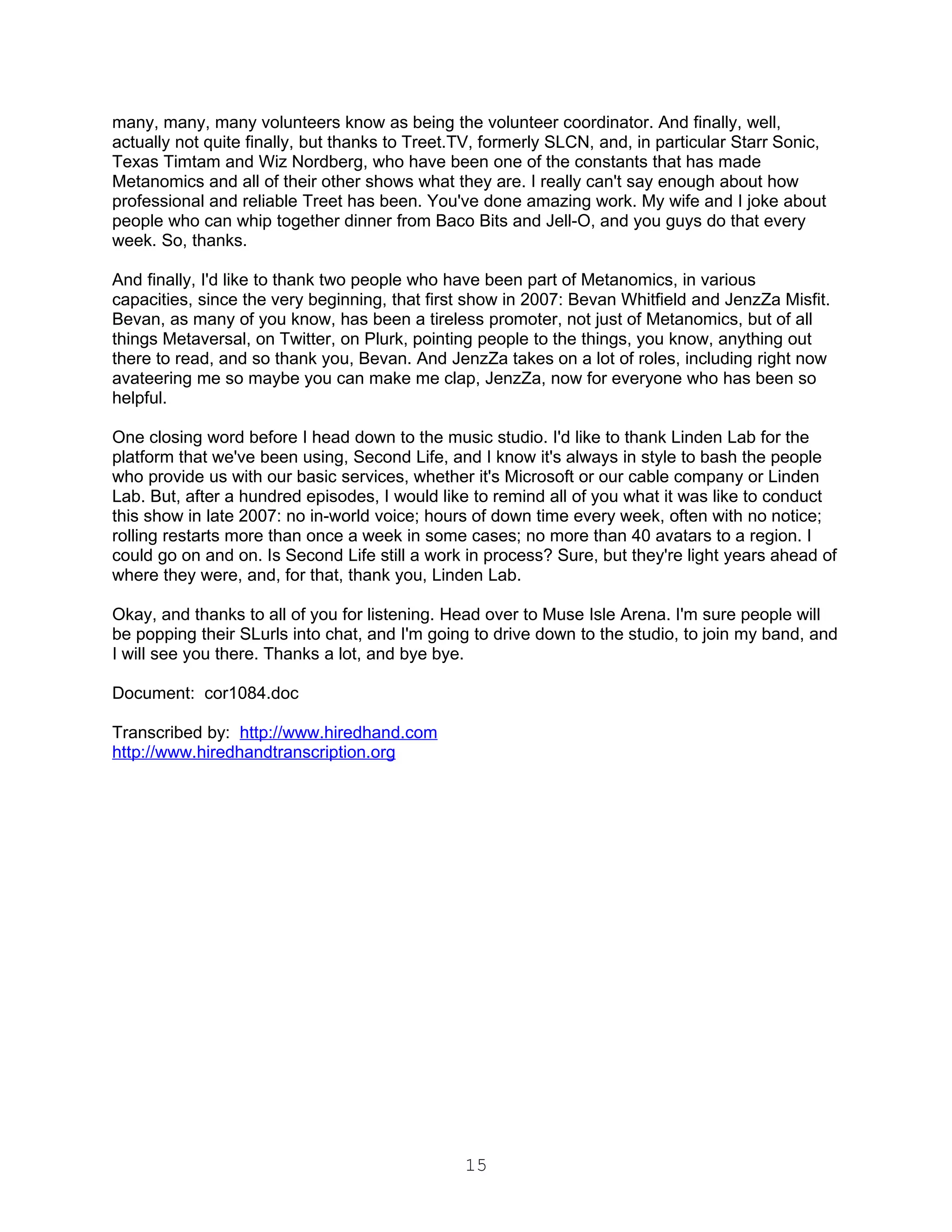 many, many, many volunteers know as being the volunteer coordinator. And finally, well,
actually not quite finally, but thanks to Treet.TV, formerly SLCN, and, in particular Starr Sonic,
Texas Timtam and Wiz Nordberg, who have been one of the constants that has made
Metanomics and all of their other shows what they are. I really can't say enough about how
professional and reliable Treet has been. You've done amazing work. My wife and I joke about
people who can whip together dinner from Baco Bits and Jell-O, and you guys do that every
week. So, thanks.

And finally, I'd like to thank two people who have been part of Metanomics, in various
capacities, since the very beginning, that first show in 2007: Bevan Whitfield and JenzZa Misfit.
Bevan, as many of you know, has been a tireless promoter, not just of Metanomics, but of all
things Metaversal, on Twitter, on Plurk, pointing people to the things, you know, anything out
there to read, and so thank you, Bevan. And JenzZa takes on a lot of roles, including right now
avateering me so maybe you can make me clap, JenzZa, now for everyone who has been so
helpful.

One closing word before I head down to the music studio. I'd like to thank Linden Lab for the
platform that we've been using, Second Life, and I know it's always in style to bash the people
who provide us with our basic services, whether it's Microsoft or our cable company or Linden
Lab. But, after a hundred episodes, I would like to remind all of you what it was like to conduct
this show in late 2007: no in-world voice; hours of down time every week, often with no notice;
rolling restarts more than once a week in some cases; no more than 40 avatars to a region. I
could go on and on. Is Second Life still a work in process? Sure, but they're light years ahead of
where they were, and, for that, thank you, Linden Lab.

Okay, and thanks to all of you for listening. Head over to Muse Isle Arena. I'm sure people will
be popping their SLurls into chat, and I'm going to drive down to the studio, to join my band, and
I will see you there. Thanks a lot, and bye bye.

Document: cor1084.doc

Transcribed by: http://www.hiredhand.com
http://www.hiredhandtranscription.org




                                                15
 