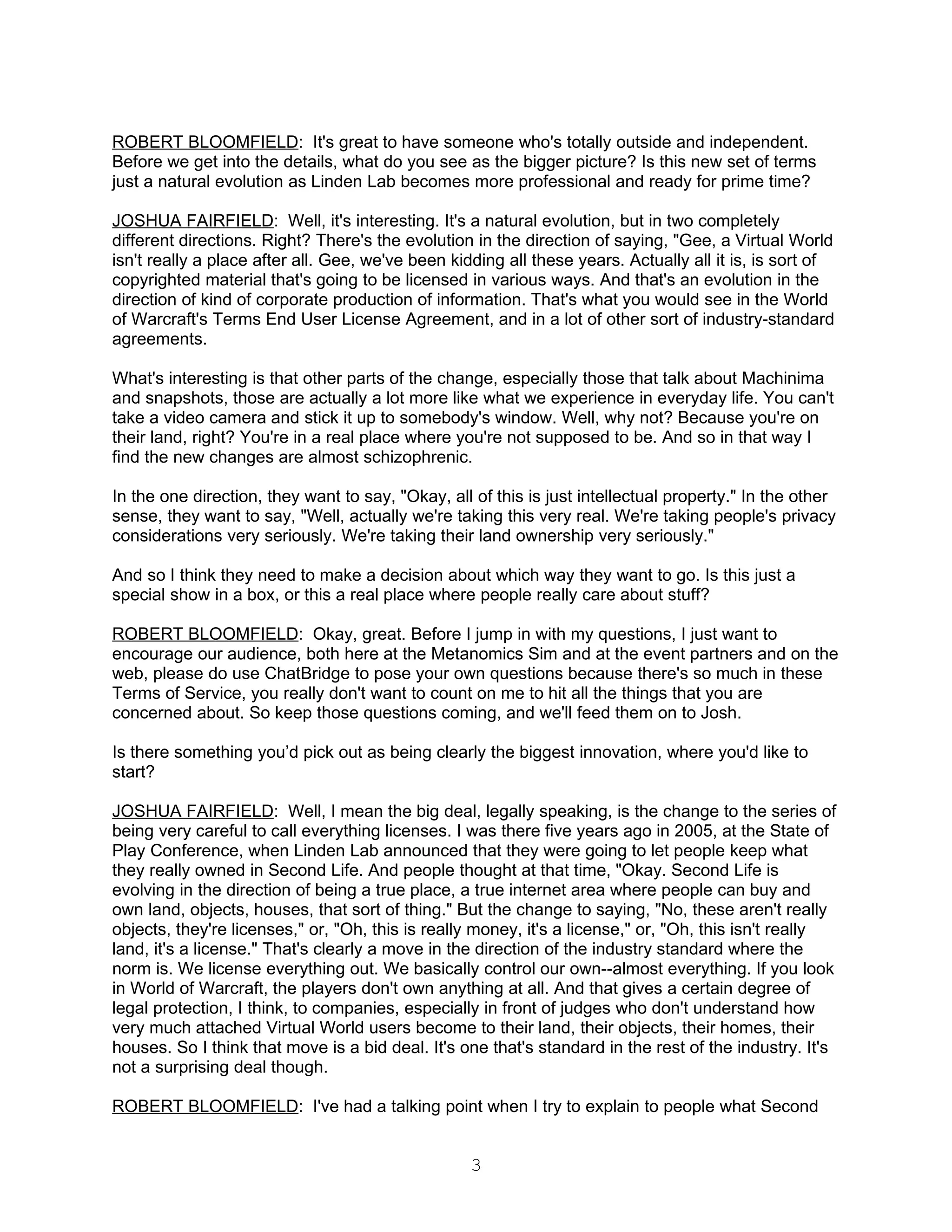 ROBERT BLOOMFIELD: It's great to have someone who's totally outside and independent.
Before we get into the details, what do you see as the bigger picture? Is this new set of terms
just a natural evolution as Linden Lab becomes more professional and ready for prime time?

JOSHUA FAIRFIELD: Well, it's interesting. It's a natural evolution, but in two completely
different directions. Right? There's the evolution in the direction of saying, "Gee, a Virtual World
isn't really a place after all. Gee, we've been kidding all these years. Actually all it is, is sort of
copyrighted material that's going to be licensed in various ways. And that's an evolution in the
direction of kind of corporate production of information. That's what you would see in the World
of Warcraft's Terms End User License Agreement, and in a lot of other sort of industry-standard
agreements.

What's interesting is that other parts of the change, especially those that talk about Machinima
and snapshots, those are actually a lot more like what we experience in everyday life. You can't
take a video camera and stick it up to somebody's window. Well, why not? Because you're on
their land, right? You're in a real place where you're not supposed to be. And so in that way I
find the new changes are almost schizophrenic.

In the one direction, they want to say, "Okay, all of this is just intellectual property." In the other
sense, they want to say, "Well, actually we're taking this very real. We're taking people's privacy
considerations very seriously. We're taking their land ownership very seriously."

And so I think they need to make a decision about which way they want to go. Is this just a
special show in a box, or this a real place where people really care about stuff?

ROBERT BLOOMFIELD: Okay, great. Before I jump in with my questions, I just want to
encourage our audience, both here at the Metanomics Sim and at the event partners and on the
web, please do use ChatBridge to pose your own questions because there's so much in these
Terms of Service, you really don't want to count on me to hit all the things that you are
concerned about. So keep those questions coming, and we'll feed them on to Josh.

Is there something you’d pick out as being clearly the biggest innovation, where you'd like to
start?

JOSHUA FAIRFIELD: Well, I mean the big deal, legally speaking, is the change to the series of
being very careful to call everything licenses. I was there five years ago in 2005, at the State of
Play Conference, when Linden Lab announced that they were going to let people keep what
they really owned in Second Life. And people thought at that time, "Okay. Second Life is
evolving in the direction of being a true place, a true internet area where people can buy and
own land, objects, houses, that sort of thing." But the change to saying, "No, these aren't really
objects, they're licenses," or, "Oh, this is really money, it's a license," or, "Oh, this isn't really
land, it's a license." That's clearly a move in the direction of the industry standard where the
norm is. We license everything out. We basically control our own--almost everything. If you look
in World of Warcraft, the players don't own anything at all. And that gives a certain degree of
legal protection, I think, to companies, especially in front of judges who don't understand how
very much attached Virtual World users become to their land, their objects, their homes, their
houses. So I think that move is a bid deal. It's one that's standard in the rest of the industry. It's
not a surprising deal though.

ROBERT BLOOMFIELD: I've had a talking point when I try to explain to people what Second


                                                   3
 
