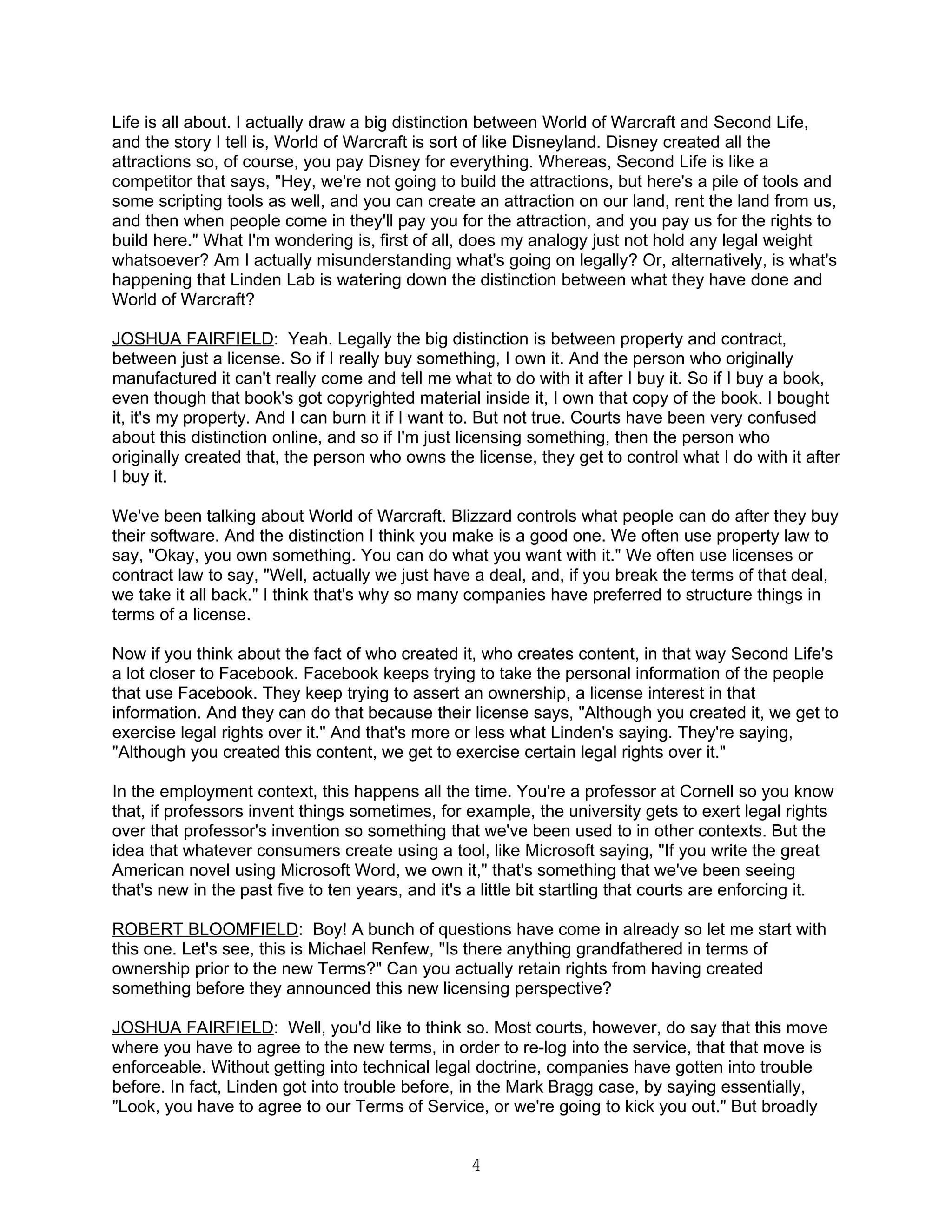 Life is all about. I actually draw a big distinction between World of Warcraft and Second Life,
and the story I tell is, World of Warcraft is sort of like Disneyland. Disney created all the
attractions so, of course, you pay Disney for everything. Whereas, Second Life is like a
competitor that says, "Hey, we're not going to build the attractions, but here's a pile of tools and
some scripting tools as well, and you can create an attraction on our land, rent the land from us,
and then when people come in they'll pay you for the attraction, and you pay us for the rights to
build here." What I'm wondering is, first of all, does my analogy just not hold any legal weight
whatsoever? Am I actually misunderstanding what's going on legally? Or, alternatively, is what's
happening that Linden Lab is watering down the distinction between what they have done and
World of Warcraft?

JOSHUA FAIRFIELD: Yeah. Legally the big distinction is between property and contract,
between just a license. So if I really buy something, I own it. And the person who originally
manufactured it can't really come and tell me what to do with it after I buy it. So if I buy a book,
even though that book's got copyrighted material inside it, I own that copy of the book. I bought
it, it's my property. And I can burn it if I want to. But not true. Courts have been very confused
about this distinction online, and so if I'm just licensing something, then the person who
originally created that, the person who owns the license, they get to control what I do with it after
I buy it.

We've been talking about World of Warcraft. Blizzard controls what people can do after they buy
their software. And the distinction I think you make is a good one. We often use property law to
say, "Okay, you own something. You can do what you want with it." We often use licenses or
contract law to say, "Well, actually we just have a deal, and, if you break the terms of that deal,
we take it all back." I think that's why so many companies have preferred to structure things in
terms of a license.

Now if you think about the fact of who created it, who creates content, in that way Second Life's
a lot closer to Facebook. Facebook keeps trying to take the personal information of the people
that use Facebook. They keep trying to assert an ownership, a license interest in that
information. And they can do that because their license says, "Although you created it, we get to
exercise legal rights over it." And that's more or less what Linden's saying. They're saying,
"Although you created this content, we get to exercise certain legal rights over it."

In the employment context, this happens all the time. You're a professor at Cornell so you know
that, if professors invent things sometimes, for example, the university gets to exert legal rights
over that professor's invention so something that we've been used to in other contexts. But the
idea that whatever consumers create using a tool, like Microsoft saying, "If you write the great
American novel using Microsoft Word, we own it," that's something that we've been seeing
that's new in the past five to ten years, and it's a little bit startling that courts are enforcing it.

ROBERT BLOOMFIELD: Boy! A bunch of questions have come in already so let me start with
this one. Let's see, this is Michael Renfew, "Is there anything grandfathered in terms of
ownership prior to the new Terms?" Can you actually retain rights from having created
something before they announced this new licensing perspective?

JOSHUA FAIRFIELD: Well, you'd like to think so. Most courts, however, do say that this move
where you have to agree to the new terms, in order to re-log into the service, that that move is
enforceable. Without getting into technical legal doctrine, companies have gotten into trouble
before. In fact, Linden got into trouble before, in the Mark Bragg case, by saying essentially,
"Look, you have to agree to our Terms of Service, or we're going to kick you out." But broadly


                                                   4
 