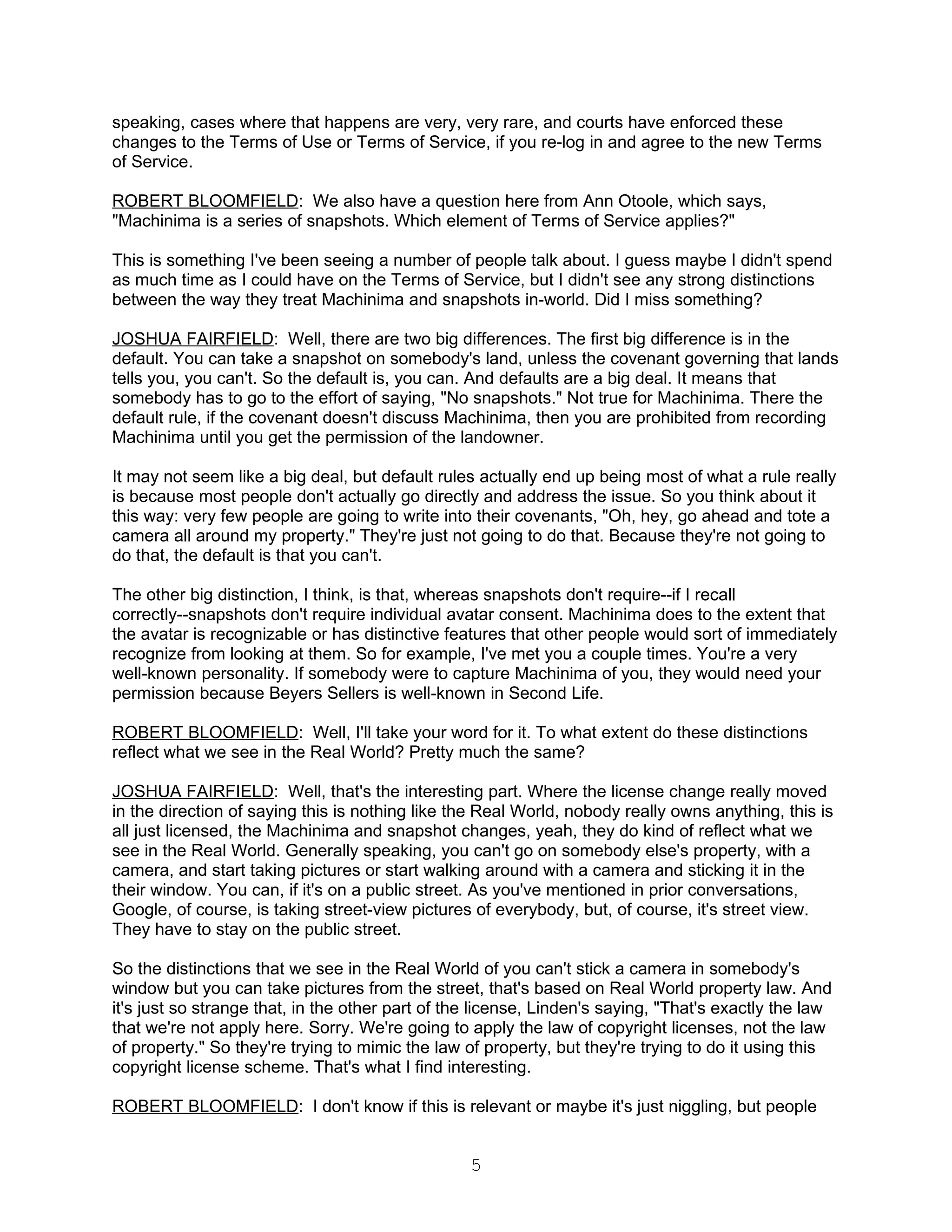 speaking, cases where that happens are very, very rare, and courts have enforced these
changes to the Terms of Use or Terms of Service, if you re-log in and agree to the new Terms
of Service.

ROBERT BLOOMFIELD: We also have a question here from Ann Otoole, which says,
"Machinima is a series of snapshots. Which element of Terms of Service applies?"

This is something I've been seeing a number of people talk about. I guess maybe I didn't spend
as much time as I could have on the Terms of Service, but I didn't see any strong distinctions
between the way they treat Machinima and snapshots in-world. Did I miss something?

JOSHUA FAIRFIELD: Well, there are two big differences. The first big difference is in the
default. You can take a snapshot on somebody's land, unless the covenant governing that lands
tells you, you can't. So the default is, you can. And defaults are a big deal. It means that
somebody has to go to the effort of saying, "No snapshots." Not true for Machinima. There the
default rule, if the covenant doesn't discuss Machinima, then you are prohibited from recording
Machinima until you get the permission of the landowner.

It may not seem like a big deal, but default rules actually end up being most of what a rule really
is because most people don't actually go directly and address the issue. So you think about it
this way: very few people are going to write into their covenants, "Oh, hey, go ahead and tote a
camera all around my property." They're just not going to do that. Because they're not going to
do that, the default is that you can't.

The other big distinction, I think, is that, whereas snapshots don't require--if I recall
correctly--snapshots don't require individual avatar consent. Machinima does to the extent that
the avatar is recognizable or has distinctive features that other people would sort of immediately
recognize from looking at them. So for example, I've met you a couple times. You're a very
well-known personality. If somebody were to capture Machinima of you, they would need your
permission because Beyers Sellers is well-known in Second Life.

ROBERT BLOOMFIELD: Well, I'll take your word for it. To what extent do these distinctions
reflect what we see in the Real World? Pretty much the same?

JOSHUA FAIRFIELD: Well, that's the interesting part. Where the license change really moved
in the direction of saying this is nothing like the Real World, nobody really owns anything, this is
all just licensed, the Machinima and snapshot changes, yeah, they do kind of reflect what we
see in the Real World. Generally speaking, you can't go on somebody else's property, with a
camera, and start taking pictures or start walking around with a camera and sticking it in the
their window. You can, if it's on a public street. As you've mentioned in prior conversations,
Google, of course, is taking street-view pictures of everybody, but, of course, it's street view.
They have to stay on the public street.

So the distinctions that we see in the Real World of you can't stick a camera in somebody's
window but you can take pictures from the street, that's based on Real World property law. And
it's just so strange that, in the other part of the license, Linden's saying, "That's exactly the law
that we're not apply here. Sorry. We're going to apply the law of copyright licenses, not the law
of property." So they're trying to mimic the law of property, but they're trying to do it using this
copyright license scheme. That's what I find interesting.

ROBERT BLOOMFIELD: I don't know if this is relevant or maybe it's just niggling, but people


                                                  5
 