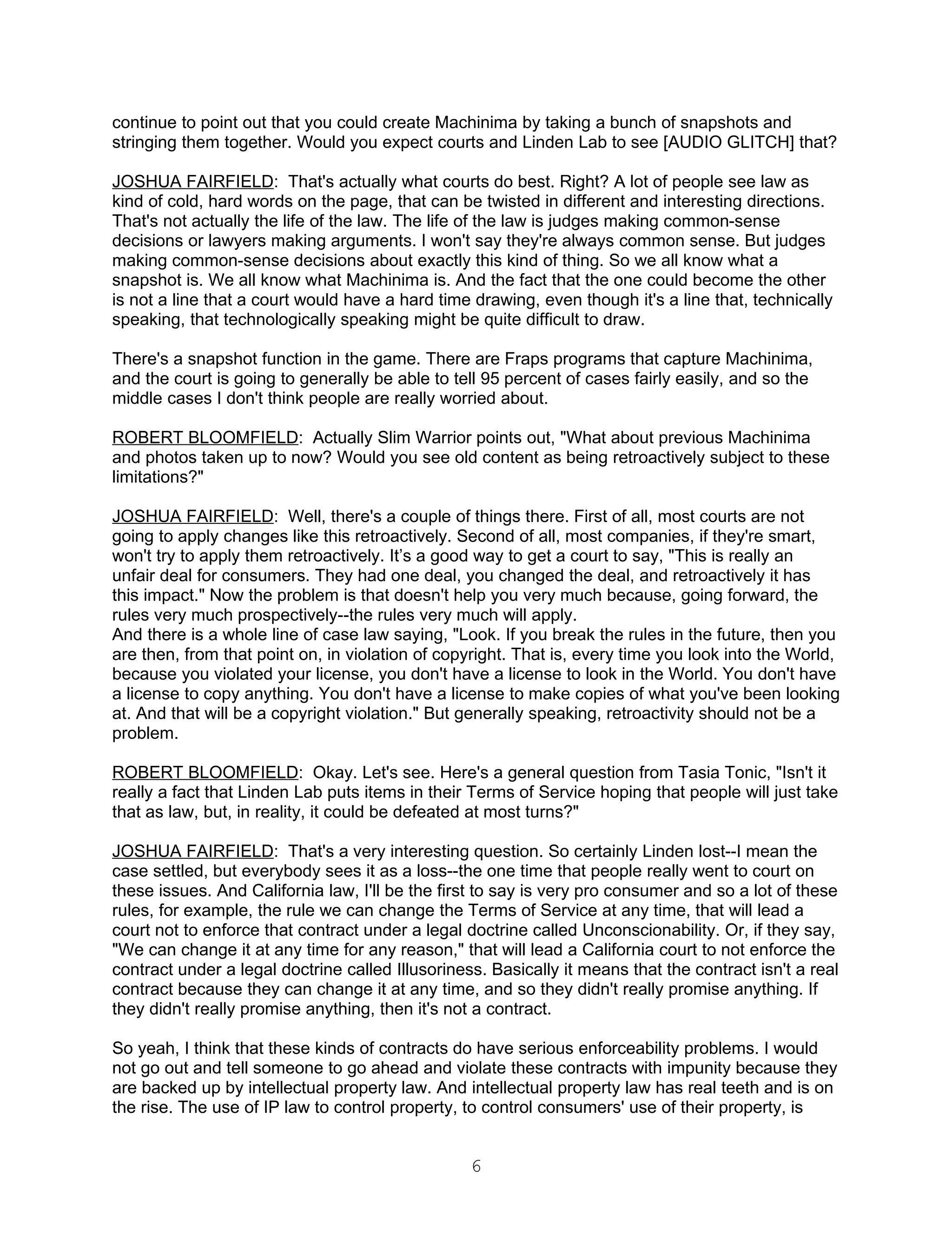 continue to point out that you could create Machinima by taking a bunch of snapshots and
stringing them together. Would you expect courts and Linden Lab to see [AUDIO GLITCH] that?

JOSHUA FAIRFIELD: That's actually what courts do best. Right? A lot of people see law as
kind of cold, hard words on the page, that can be twisted in different and interesting directions.
That's not actually the life of the law. The life of the law is judges making common-sense
decisions or lawyers making arguments. I won't say they're always common sense. But judges
making common-sense decisions about exactly this kind of thing. So we all know what a
snapshot is. We all know what Machinima is. And the fact that the one could become the other
is not a line that a court would have a hard time drawing, even though it's a line that, technically
speaking, that technologically speaking might be quite difficult to draw.

There's a snapshot function in the game. There are Fraps programs that capture Machinima,
and the court is going to generally be able to tell 95 percent of cases fairly easily, and so the
middle cases I don't think people are really worried about.

ROBERT BLOOMFIELD: Actually Slim Warrior points out, "What about previous Machinima
and photos taken up to now? Would you see old content as being retroactively subject to these
limitations?"

JOSHUA FAIRFIELD: Well, there's a couple of things there. First of all, most courts are not
going to apply changes like this retroactively. Second of all, most companies, if they're smart,
won't try to apply them retroactively. It’s a good way to get a court to say, "This is really an
unfair deal for consumers. They had one deal, you changed the deal, and retroactively it has
this impact." Now the problem is that doesn't help you very much because, going forward, the
rules very much prospectively--the rules very much will apply.
And there is a whole line of case law saying, "Look. If you break the rules in the future, then you
are then, from that point on, in violation of copyright. That is, every time you look into the World,
because you violated your license, you don't have a license to look in the World. You don't have
a license to copy anything. You don't have a license to make copies of what you've been looking
at. And that will be a copyright violation." But generally speaking, retroactivity should not be a
problem.

ROBERT BLOOMFIELD: Okay. Let's see. Here's a general question from Tasia Tonic, "Isn't it
really a fact that Linden Lab puts items in their Terms of Service hoping that people will just take
that as law, but, in reality, it could be defeated at most turns?"

JOSHUA FAIRFIELD: That's a very interesting question. So certainly Linden lost--I mean the
case settled, but everybody sees it as a loss--the one time that people really went to court on
these issues. And California law, I'll be the first to say is very pro consumer and so a lot of these
rules, for example, the rule we can change the Terms of Service at any time, that will lead a
court not to enforce that contract under a legal doctrine called Unconscionability. Or, if they say,
"We can change it at any time for any reason," that will lead a California court to not enforce the
contract under a legal doctrine called Illusoriness. Basically it means that the contract isn't a real
contract because they can change it at any time, and so they didn't really promise anything. If
they didn't really promise anything, then it's not a contract.

So yeah, I think that these kinds of contracts do have serious enforceability problems. I would
not go out and tell someone to go ahead and violate these contracts with impunity because they
are backed up by intellectual property law. And intellectual property law has real teeth and is on
the rise. The use of IP law to control property, to control consumers' use of their property, is


                                                  6
 