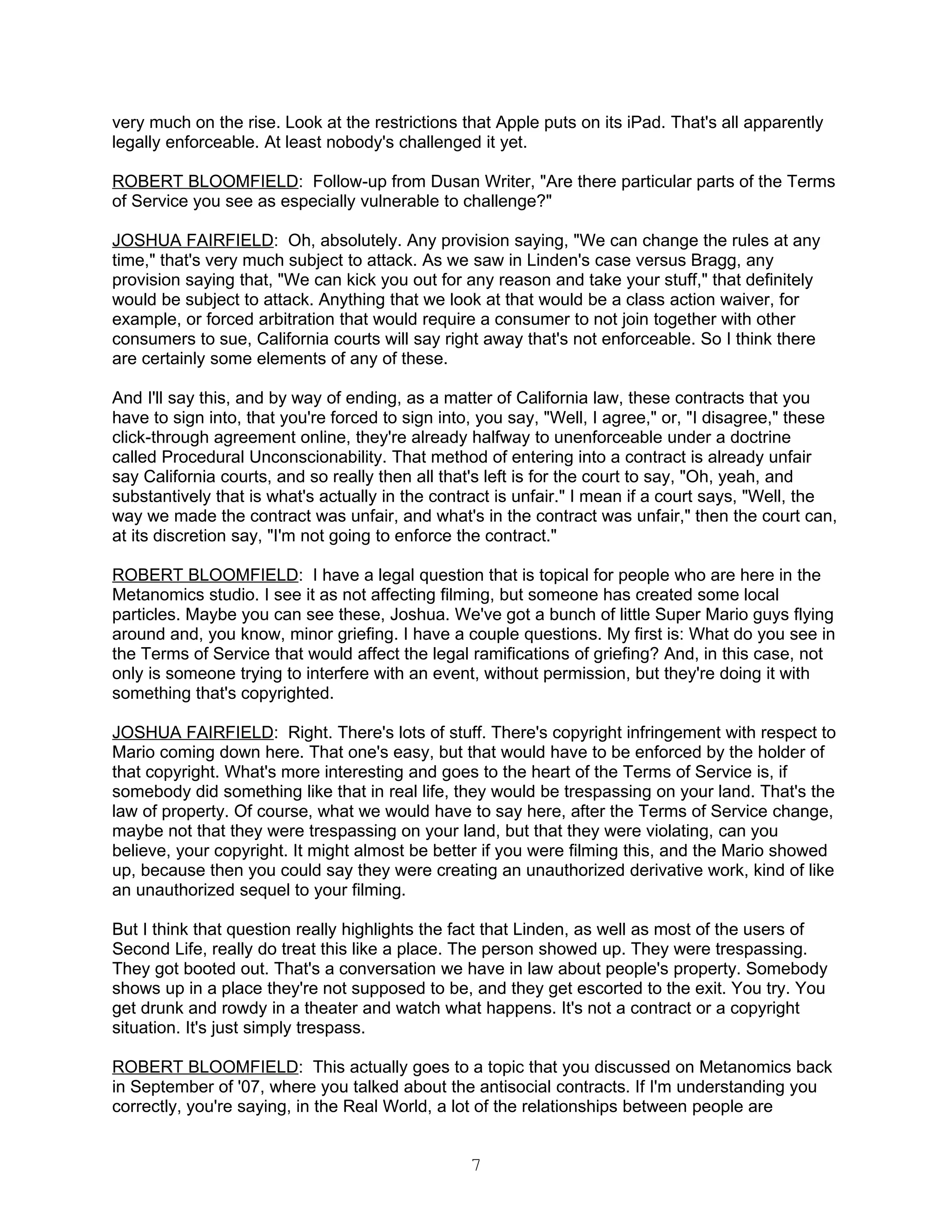very much on the rise. Look at the restrictions that Apple puts on its iPad. That's all apparently
legally enforceable. At least nobody's challenged it yet.

ROBERT BLOOMFIELD: Follow-up from Dusan Writer, "Are there particular parts of the Terms
of Service you see as especially vulnerable to challenge?"

JOSHUA FAIRFIELD: Oh, absolutely. Any provision saying, "We can change the rules at any
time," that's very much subject to attack. As we saw in Linden's case versus Bragg, any
provision saying that, "We can kick you out for any reason and take your stuff," that definitely
would be subject to attack. Anything that we look at that would be a class action waiver, for
example, or forced arbitration that would require a consumer to not join together with other
consumers to sue, California courts will say right away that's not enforceable. So I think there
are certainly some elements of any of these.

And I'll say this, and by way of ending, as a matter of California law, these contracts that you
have to sign into, that you're forced to sign into, you say, "Well, I agree," or, "I disagree," these
click-through agreement online, they're already halfway to unenforceable under a doctrine
called Procedural Unconscionability. That method of entering into a contract is already unfair
say California courts, and so really then all that's left is for the court to say, "Oh, yeah, and
substantively that is what's actually in the contract is unfair." I mean if a court says, "Well, the
way we made the contract was unfair, and what's in the contract was unfair," then the court can,
at its discretion say, "I'm not going to enforce the contract."

ROBERT BLOOMFIELD: I have a legal question that is topical for people who are here in the
Metanomics studio. I see it as not affecting filming, but someone has created some local
particles. Maybe you can see these, Joshua. We've got a bunch of little Super Mario guys flying
around and, you know, minor griefing. I have a couple questions. My first is: What do you see in
the Terms of Service that would affect the legal ramifications of griefing? And, in this case, not
only is someone trying to interfere with an event, without permission, but they're doing it with
something that's copyrighted.

JOSHUA FAIRFIELD: Right. There's lots of stuff. There's copyright infringement with respect to
Mario coming down here. That one's easy, but that would have to be enforced by the holder of
that copyright. What's more interesting and goes to the heart of the Terms of Service is, if
somebody did something like that in real life, they would be trespassing on your land. That's the
law of property. Of course, what we would have to say here, after the Terms of Service change,
maybe not that they were trespassing on your land, but that they were violating, can you
believe, your copyright. It might almost be better if you were filming this, and the Mario showed
up, because then you could say they were creating an unauthorized derivative work, kind of like
an unauthorized sequel to your filming.

But I think that question really highlights the fact that Linden, as well as most of the users of
Second Life, really do treat this like a place. The person showed up. They were trespassing.
They got booted out. That's a conversation we have in law about people's property. Somebody
shows up in a place they're not supposed to be, and they get escorted to the exit. You try. You
get drunk and rowdy in a theater and watch what happens. It's not a contract or a copyright
situation. It's just simply trespass.

ROBERT BLOOMFIELD: This actually goes to a topic that you discussed on Metanomics back
in September of '07, where you talked about the antisocial contracts. If I'm understanding you
correctly, you're saying, in the Real World, a lot of the relationships between people are


                                                 7
 