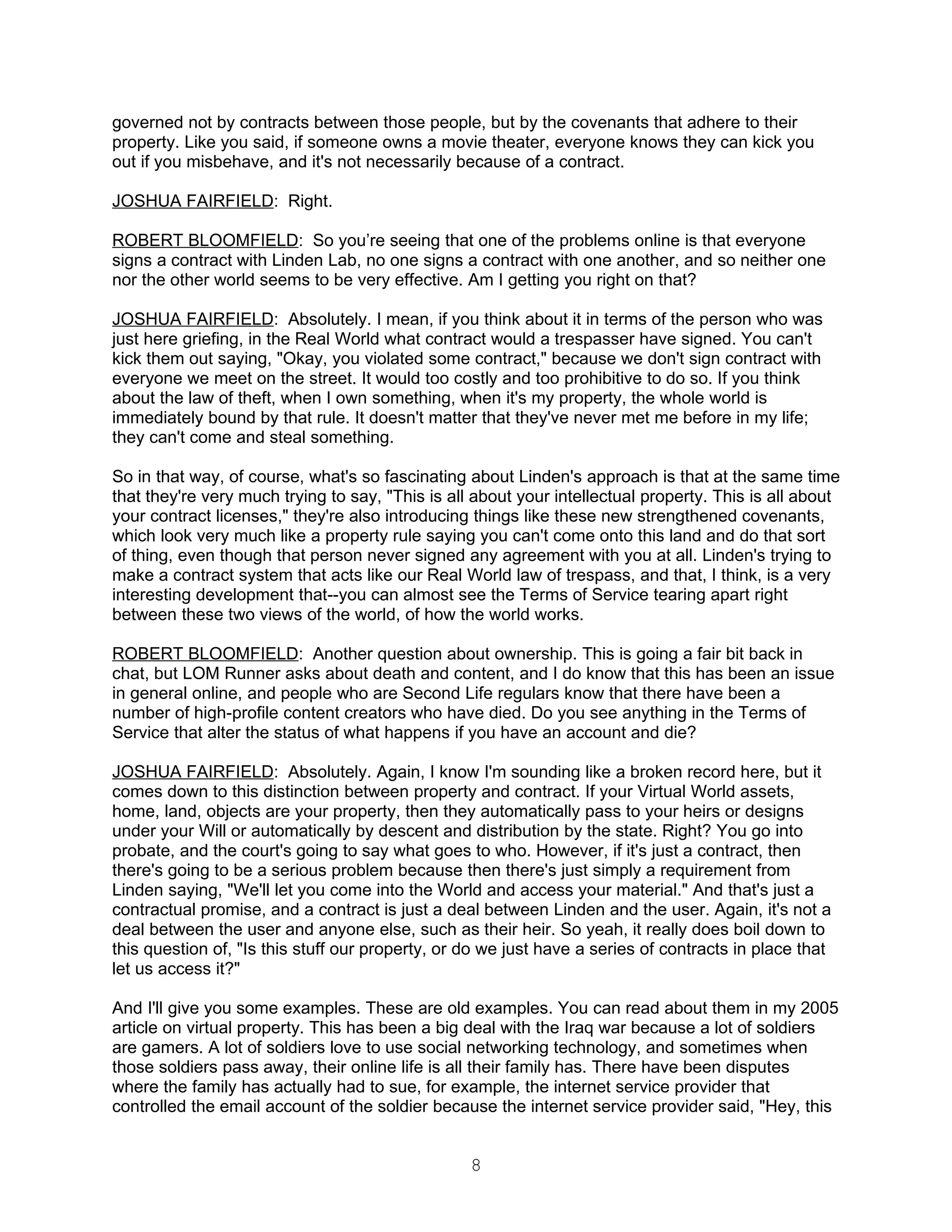 governed not by contracts between those people, but by the covenants that adhere to their
property. Like you said, if someone owns a movie theater, everyone knows they can kick you
out if you misbehave, and it's not necessarily because of a contract.

JOSHUA FAIRFIELD: Right.

ROBERT BLOOMFIELD: So you’re seeing that one of the problems online is that everyone
signs a contract with Linden Lab, no one signs a contract with one another, and so neither one
nor the other world seems to be very effective. Am I getting you right on that?

JOSHUA FAIRFIELD: Absolutely. I mean, if you think about it in terms of the person who was
just here griefing, in the Real World what contract would a trespasser have signed. You can't
kick them out saying, "Okay, you violated some contract," because we don't sign contract with
everyone we meet on the street. It would too costly and too prohibitive to do so. If you think
about the law of theft, when I own something, when it's my property, the whole world is
immediately bound by that rule. It doesn't matter that they've never met me before in my life;
they can't come and steal something.

So in that way, of course, what's so fascinating about Linden's approach is that at the same time
that they're very much trying to say, "This is all about your intellectual property. This is all about
your contract licenses," they're also introducing things like these new strengthened covenants,
which look very much like a property rule saying you can't come onto this land and do that sort
of thing, even though that person never signed any agreement with you at all. Linden's trying to
make a contract system that acts like our Real World law of trespass, and that, I think, is a very
interesting development that--you can almost see the Terms of Service tearing apart right
between these two views of the world, of how the world works.

ROBERT BLOOMFIELD: Another question about ownership. This is going a fair bit back in
chat, but LOM Runner asks about death and content, and I do know that this has been an issue
in general online, and people who are Second Life regulars know that there have been a
number of high-profile content creators who have died. Do you see anything in the Terms of
Service that alter the status of what happens if you have an account and die?

JOSHUA FAIRFIELD: Absolutely. Again, I know I'm sounding like a broken record here, but it
comes down to this distinction between property and contract. If your Virtual World assets,
home, land, objects are your property, then they automatically pass to your heirs or designs
under your Will or automatically by descent and distribution by the state. Right? You go into
probate, and the court's going to say what goes to who. However, if it's just a contract, then
there's going to be a serious problem because then there's just simply a requirement from
Linden saying, "We'll let you come into the World and access your material." And that's just a
contractual promise, and a contract is just a deal between Linden and the user. Again, it's not a
deal between the user and anyone else, such as their heir. So yeah, it really does boil down to
this question of, "Is this stuff our property, or do we just have a series of contracts in place that
let us access it?"

And I'll give you some examples. These are old examples. You can read about them in my 2005
article on virtual property. This has been a big deal with the Iraq war because a lot of soldiers
are gamers. A lot of soldiers love to use social networking technology, and sometimes when
those soldiers pass away, their online life is all their family has. There have been disputes
where the family has actually had to sue, for example, the internet service provider that
controlled the email account of the soldier because the internet service provider said, "Hey, this


                                                  8
 