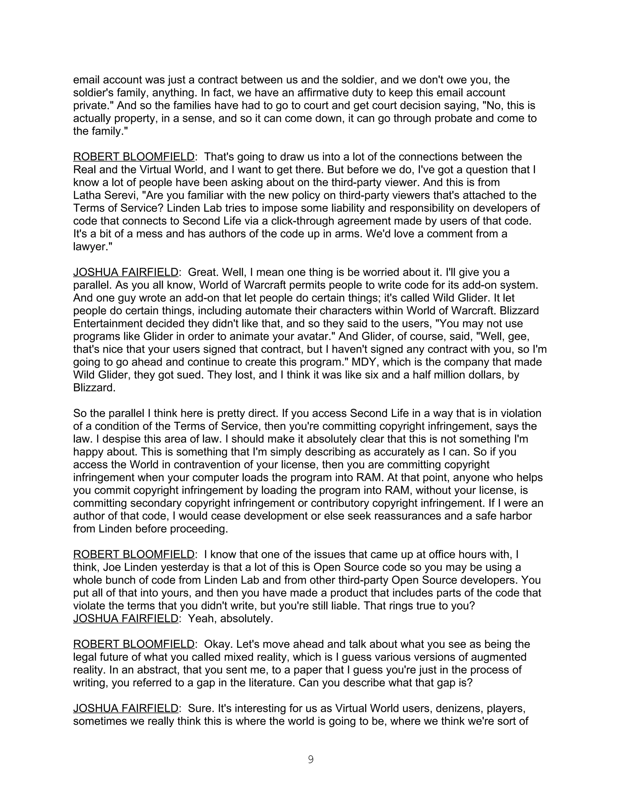 email account was just a contract between us and the soldier, and we don't owe you, the
soldier's family, anything. In fact, we have an affirmative duty to keep this email account
private." And so the families have had to go to court and get court decision saying, "No, this is
actually property, in a sense, and so it can come down, it can go through probate and come to
the family."

ROBERT BLOOMFIELD: That's going to draw us into a lot of the connections between the
Real and the Virtual World, and I want to get there. But before we do, I've got a question that I
know a lot of people have been asking about on the third-party viewer. And this is from
Latha Serevi, "Are you familiar with the new policy on third-party viewers that's attached to the
Terms of Service? Linden Lab tries to impose some liability and responsibility on developers of
code that connects to Second Life via a click-through agreement made by users of that code.
It's a bit of a mess and has authors of the code up in arms. We'd love a comment from a
lawyer."

JOSHUA FAIRFIELD: Great. Well, I mean one thing is be worried about it. I'll give you a
parallel. As you all know, World of Warcraft permits people to write code for its add-on system.
And one guy wrote an add-on that let people do certain things; it's called Wild Glider. It let
people do certain things, including automate their characters within World of Warcraft. Blizzard
Entertainment decided they didn't like that, and so they said to the users, "You may not use
programs like Glider in order to animate your avatar." And Glider, of course, said, "Well, gee,
that's nice that your users signed that contract, but I haven't signed any contract with you, so I'm
going to go ahead and continue to create this program." MDY, which is the company that made
Wild Glider, they got sued. They lost, and I think it was like six and a half million dollars, by
Blizzard.

So the parallel I think here is pretty direct. If you access Second Life in a way that is in violation
of a condition of the Terms of Service, then you're committing copyright infringement, says the
law. I despise this area of law. I should make it absolutely clear that this is not something I'm
happy about. This is something that I'm simply describing as accurately as I can. So if you
access the World in contravention of your license, then you are committing copyright
infringement when your computer loads the program into RAM. At that point, anyone who helps
you commit copyright infringement by loading the program into RAM, without your license, is
committing secondary copyright infringement or contributory copyright infringement. If I were an
author of that code, I would cease development or else seek reassurances and a safe harbor
from Linden before proceeding.

ROBERT BLOOMFIELD: I know that one of the issues that came up at office hours with, I
think, Joe Linden yesterday is that a lot of this is Open Source code so you may be using a
whole bunch of code from Linden Lab and from other third-party Open Source developers. You
put all of that into yours, and then you have made a product that includes parts of the code that
violate the terms that you didn't write, but you're still liable. That rings true to you?
JOSHUA FAIRFIELD: Yeah, absolutely.

ROBERT BLOOMFIELD: Okay. Let's move ahead and talk about what you see as being the
legal future of what you called mixed reality, which is I guess various versions of augmented
reality. In an abstract, that you sent me, to a paper that I guess you're just in the process of
writing, you referred to a gap in the literature. Can you describe what that gap is?

JOSHUA FAIRFIELD: Sure. It's interesting for us as Virtual World users, denizens, players,
sometimes we really think this is where the world is going to be, where we think we're sort of


                                                  9
 