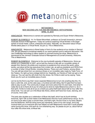 METANOMICS:
                NEW SECOND LIFE TOS AND METANOMICS 100TH EPISODE:
                                  APRIL 14, 2010

ANNOUNCER: Metanomics is owned and operated by Remedy and Dusan Writer's Metaverse.

ROBERT BLOOMFIELD: Hi. I'm Robert Bloomfield, professor at Cornell University's Johnson
Graduate School of Management. Today we continue exploring Virtual Worlds in the larger
sphere of social media, culture, enterprise and policy. Naturally, our discussion about Virtual
Worlds takes place in a Virtual World. So join us. This is Metanomics.

ANNOUNCER: Metanomics is filmed today in front of a live audience at our studios in Second
Life. We are pleased to broadcast weekly to our event partners and to welcome discussion. We
use ChatBridge technology to allow viewers to comment during the show. Metanomics is
sponsored by the Johnson Graduate School of Management at Cornell University. Welcome.
This is Metanomics.

ROBERT BLOOMFIELD: Welcome to the one-hundredth episode of Metanomics. Since we
started up in September of 2007, we've had the chance to talk with an incredible variety of
people from Second Life artists and musicians to academics from around the world, policy
wonks, just about all the top executives from Linden Lab, as well as presidents and CEOs from
a number of other Virtual Worlds, including Keneva, There.com and Forterra, among others.
You can still see shots from our previous shows on an incredible cake made by Tasia Tonic, of
the Tastery. It's right up here onstage behind me. Hopefully, our friends at Treet can get a nice
close-up. You can see the still shots from the shows. So I'd like to start out by saying, Tasia,
thank you for such an incredible piece of work.

Let me be the first to say that I never expected Metanomics to turn into anything like this. It's
been a wild ride, and, as the cake says, a hundred and still rolling. But I'm glad that I've been
able to play my part. The community is larger and more active than it's ever been. And what I'd
really like to do is thank all of you for what you've done to make Metanomics what it is. So in
that spirit, I'd like to invite all of you to a thank-you party that'll start about half an hour after this
show ends. You can join us in the Muse Isle Arena, where we'll have live music, dancing, and,
of course, more cake.

The party also doubles as a celebration of Muse Isle itself, which has its fourth birthday
tomorrow, April 15th so that makes it the Metaverse's first live music performance venue. So it's
an honor to be able to play a concert there, and that's right, the live music is my band, Beyers
and the ReZtones. We'll be doing some jazz standards, some of my own songs, and a big
musical thank you to everyone who has helped out with Metanomics more than I could possibly
name during this show. And we'll do it an entertaining way. So please do join us, about half an
hour after this show ends, at Muse Isle.



                                                     1
 