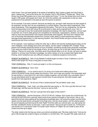 solar house, if you just want people to be aware of something, then I guess a paper and pencil test is
good. I always say, "Look at the show Are You Smarter Than a Fifth Grader?" People say, "Wow! That
shows how smart fifth graders are or how much adults don't know." To me, that shows how much trivia is
taught in fifth grade, that people don't need. So I think the problem with assessment is that we need
assessment to be authentic to the task we want the learner to perform.

So for example, if we want a learner--because we always say, we teach math because we want people to
be engineers, but they don't do any engineering in a school setting. They learn about engineering. They
study engineering. They regurgitate engineering information. They don't do any engineering. So what we
have the opportunity to do with virtual 3D environments is allow some engineering to occur. And, of
course, you've got to have the fundamental declarative knowledge. We need to assess that, and we need
to see that, but, if we're really going to be competitive as individuals, organizations, etcetera, we really
need to move the assessments more toward authentically what happens. We know from research that
one of the things that separates experts from novices is their ability to recall experiences and then
leverage those experiences in a new learning situation. And Virtual Worlds can give us those vicarious
experiences and move us ahead.

So for example, I was reading an article the other day in Wired, that said the football players today are far
more intelligent, more strategy-savvy than ever before, and the reason is Madden NFL Football. These
players have literally played thousands of hours of football, something actually that's physically impossible
if you want your body to last for any length of time. So when they go out on the field, they've seen every
defense. They've run every play. And that's what Virtual Worlds allow us to do. So yes, we have to assess
whether or not they have the basic knowledge, but what it allows us to do is assess that higher-level
thinking, which heretofore was very difficult to assess in a traditional academic environment.

ROBERT BLOOMFIELD: Well, I'll say Madden Football taught me what a Cover 2 defense is, but I'm
afraid it also taught me: throw a long pass on every down.

TONY O'DRISCOLL: Rob, if I could just weigh in on this one because--

ROBERT BLOOMFIELD: Sure. Sure.

TONY O'DRISCOLL: --in our world is kind of, it's at the nub of what we're talking about here.
Jerome Groopman wrote a book called How Doctors Think, and it was very popular. And essentially what
he was doing is, it occurred to him--he's done multiple surgeries, and he's been very successful--that, if
he just externalized what he was saying to himself when he was doing this, that other people might
benefit from that experience. Right?

ROBERT BLOOMFIELD: He did sort of like a verbal protocol? He just talked--yeah, okay.

TONY O'DRISCOLL: Yeah. Yeah, not unlike what Karl was saying, is, "Oh, this is just like that one I had
20 years ago, and that was the first time," and so on and so forth.

ROBERT BLOOMFIELD: And can I just get that name again of that author?

TONY O'DRISCOLL: Jerome Groopman, G R O O P M A N, I believe. Don't quote me on that though. So
just look at med school for a second, there’s kind of two schools of thought in med school. One is, you
spend the first two years getting all the declarative knowledge down: the endocrine system and the limbic
system and the knee bone's connected to the thigh bone, and the venal system, and the arterial system.
So you're basically just learning all the stuff. Right? And then after your second year, you start going into
the field, and Beyers shows up and says, "I got a sore throat." And you've got to parse out, "Is that just a
sore throat? Is it a cancerous node? Is it lymph node? What is it?" Right? So one model is learn all the
content and then go to apply.

The other model is the first day you show up at school somebody said, "My knee really hurts." And you've
got to rifle through the content to figure out whether or not that's like, "Oh, my gosh! We really need to do


                                                     10
 