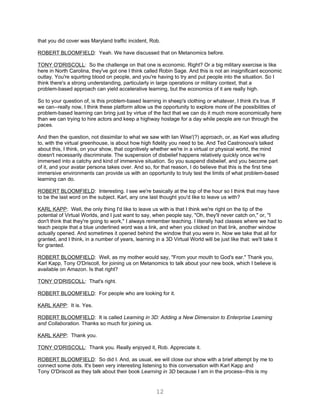 that you did cover was Maryland traffic incident, Rob.

ROBERT BLOOMFIELD: Yeah. We have discussed that on Metanomics before.

TONY O'DRISCOLL: So the challenge on that one is economic. Right? Or a big military exercise is like
here in North Carolina, they've got one I think called Robin Sage. And this is not an insignificant economic
outlay. You're squirting blood on people, and you're having to try and put people into the situation. So I
think there's a strong understanding, particularly in large operations or military context, that a
problem-based approach can yield accelerative learning, but the economics of it are really high.

So to your question of, is this problem-based learning in sheep's clothing or whatever, I think it's true. If
we can--really now, I think these platform allow us the opportunity to explore more of the possibilities of
problem-based learning can bring just by virtue of the fact that we can do it much more economically here
than we can trying to hire actors and keep a highway hostage for a day while people are run through the
paces.

And then the question, not dissimilar to what we saw with Ian Wise'(?) approach, or, as Karl was alluding
to, with the virtual greenhouse, is about how high fidelity you need to be. And Ted Castronova's talked
about this, I think, on your show, that cognitively whether we're in a virtual or physical world, the mind
doesn't necessarily discriminate. The suspension of disbelief happens relatively quickly once we're
immersed into a catchy and kind of immersive situation. So you suspend disbelief, and you become part
of it, and your avatar persona takes over. And so, for that reason, I do believe that this is the first time
immersive environments can provide us with an opportunity to truly test the limits of what problem-based
learning can do.

ROBERT BLOOMFIELD: Interesting. I see we're basically at the top of the hour so I think that may have
to be the last word on the subject. Karl, any one last thought you'd like to leave us with?

KARL KAPP: Well, the only thing I'd like to leave us with is that I think we're right on the tip of the
potential of Virtual Worlds, and I just want to say, when people say, "Oh, they'll never catch on," or, "I
don't think that they're going to work," I always remember teaching. I literally had classes where we had to
teach people that a blue underlined word was a link, and when you clicked on that link, another window
actually opened. And sometimes it opened behind the window that you were in. Now we take that all for
granted, and I think, in a number of years, learning in a 3D Virtual World will be just like that: we'll take it
for granted.

ROBERT BLOOMFIELD: Well, as my mother would say, "From your mouth to God's ear." Thank you,
Karl Kapp, Tony O'Driscoll, for joining us on Metanomics to talk about your new book, which I believe is
available on Amazon. Is that right?

TONY O'DRISCOLL: That's right.

ROBERT BLOOMFIELD: For people who are looking for it.

KARL KAPP: It is. Yes.

ROBERT BLOOMFIELD: It is called Learning in 3D: Adding a New Dimension to Enterprise Learning
and Collaboration. Thanks so much for joining us.

KARL KAPP: Thank you.

TONY O'DRISCOLL: Thank you. Really enjoyed it, Rob. Appreciate it.

ROBERT BLOOMFIELD: So did I. And, as usual, we will close our show with a brief attempt by me to
connect some dots. It's been very interesting listening to this conversation with Karl Kapp and
Tony O'Driscoll as they talk about their book Learning in 3D because I am in the process--this is my


                                                      12
 