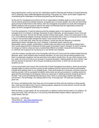 heavy teaching term--and so not only am I dedicating myself to teaching and thinking a lot about teaching,
but I'm teaching a topic called Managerial Accounting. It has given me, I think, some useful insights into
understanding the challenges of revolutionizing teaching with technology.

So the job of a managerial accountant is to link an organization's strategic goals to a set of metrics that
can be used to guide and evaluate products, processes and, of course, people. And once we have these
goals and we've linked them to the metrics, then the managerial accountants can work with managers to
identify initiatives that are going to improve the metrics and thereby help the organization achieve its
goals. So that's managerial accounting in a nutshell.

From this perspective, I'll start by observing that the strategic goals in the classroom haven't really
changed much in hundreds or perhaps thousands of years. Basically, we want people to know more and
to be able to do more. And we can flirt with variants of those basic goals. I think a lot of discussion in the
U.S. on the difference between knowing information and knowing how to find it or knowing how to analyze
it. But I'm not sure that really changes the classic "know and do more" model.
And then, on the other side, when we look at metrics, I would say that the methods of evaluating
performance haven't changed very much. Certainly, in business school, what we call
deliverables--exams, essays, presentations, problem sets--are pretty much what they've always been.
And I would argue that this is because the basic goals of education haven't changed. So we're not going
to change our metrics unless we have a substantially different and better measurement technology,
or--and then this is going to be my big focus--or we identify new initiatives.

I see this is where I actually have a lot of sympathy with Karl and Tony's push for problem-based learning.
Because, when I think certainly about business education, it's very much we are training people to put
them in problematic situations, and we want them to be able to handle them. So yes, there is know more
but, really, do more is the key to our success in business education, helping people do more. Where I see
the true promise of learning in 3D is through simulating environments, in which we can test what our
students can do.

Let me just go back once more to this construction of what managerial accounting is, where we are tying
strategic goals to metrics and then coming up with initiatives that will improve the metrics and therefore
indicate we're getting closer to our strategic goals. That's what people do in business, and that is also the
learning process. And so successful simulation will be when we can put someone in a setting where the
goals and the technology for developing metrics do a good job of matching what the students will face in
the field. That is the big challenge that educators have, which is constructing a faithful high-fidelity
environment. The technology, as it always seems to be, is the easy part. The hard part is putting it to
good use.

So I know, just looking at the chat, there are a lot of people out there who are working on doing exactly
that. I wish you the best of luck. If you're making progress, please let me know about it, and we can talk
about it on a future episode of Metanomics.

We'll be taking a couple weeks off, but coming back in I believe it will be the first week or so of March. So
enjoy your snow. And I will see you in not too long. Rob Bloomfield, Beyers Sellers, signing off for a
couple weeks. Bye bye.

Document: cor1078.doc
Transcribed by: http://www.hiredhand.com
http://www.hiredhandtranscription.org




                                                     13
 