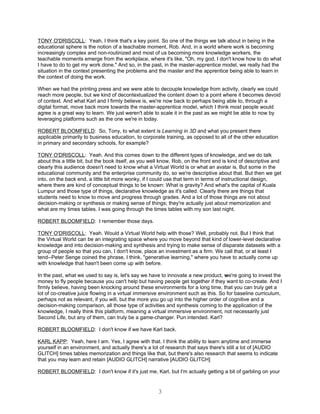TONY O'DRISCOLL: Yeah, I think that's a key point. So one of the things we talk about in being in the
educational sphere is the notion of a teachable moment, Rob. And, in a world where work is becoming
increasingly complex and non-routinized and most of us becoming more knowledge workers, the
teachable moments emerge from the workplace, where it's like, "Oh, my god, I don't know how to do what
I have to do to get my work done." And so, in the past, in the master-apprentice model, we really had the
situation in the context presenting the problems and the master and the apprentice being able to learn in
the context of doing the work.

When we had the printing press and we were able to decouple knowledge from activity, clearly we could
reach more people, but we kind of decontextualized the content down to a point where it becomes devoid
of context. And what Karl and I firmly believe is, we're now back to perhaps being able to, through a
digital format, move back more towards the master-apprentice model, which I think most people would
agree is a great way to learn. We just weren't able to scale it in the past as we might be able to now by
leveraging platforms such as the one we're in today.

ROBERT BLOOMFIELD: So, Tony, to what extent is Learning in 3D and what you present there
applicable primarily to business education, to corporate training, as opposed to all of the other education
in primary and secondary schools, for example?

TONY O'DRISCOLL: Yeah. And this comes down to the different types of knowledge, and we do talk
about this a little bit, but the book itself, as you well know, Rob, on the front end is kind of descriptive and
clearly this audience doesn't need to know what a Virtual World is or what an avatar is. But some in the
educational community and the enterprise community do, so we're descriptive about that. But then we get
into, on the back end, a little bit more wonky, if I could use that term in terms of instructional design,
where there are kind of conceptual things to be known: What is gravity? And what's the capital of Kuala
Lumpur and those type of things, declarative knowledge as it's called. Clearly there are things that
students need to know to move and progress through grades. And a lot of those things are not about
decision-making or synthesis or making sense of things; they're actually just about memorization and
what are my times tables. I was going through the times tables with my son last night.

ROBERT BLOOMFIELD: I remember those days.

TONY O'DRISCOLL: Yeah. Would a Virtual World help with those? Well, probably not. But I think that
the Virtual World can be an integrating space where you move beyond that kind of lower-level declarative
knowledge and into decision-making and synthesis and trying to make sense of disparate datasets with a
group of people so that you can, I don't know, place an investment as a firm. We call that, or at least I
tend--Peter Senge coined the phrase, I think, "generative learning," where you have to actually come up
with knowledge that hasn't been come up with before.

In the past, what we used to say is, let's say we have to innovate a new product, we're going to invest the
money to fly people because you can't help but having people get together if they want to co-create. And I
firmly believe, having been knocking around these environments for a long time, that you can truly get a
lot of co-creative juice flowing in a virtual immersive environment such as this. So for baseline curriculum,
perhaps not as relevant, if you will, but the more you go up into the higher order of cognitive and a
decision-making comparison, all those type of activities and synthesis coming to the application of the
knowledge, I really think this platform, meaning a virtual immersive environment, not necessarily just
Second Life, but any of them, can truly be a game-changer. Pun intended. Karl?

ROBERT BLOOMFIELD: I don't know if we have Karl back.

KARL KAPP: Yeah, here I am. Yes, I agree with that. I think the ability to learn anytime and immerse
yourself in an environment, and actually there's a lot of research that says there's still a lot of [AUDIO
GLITCH] times tables memorization and things like that, but there's also research that seems to indicate
that you may learn and retain [AUDIO GLITCH] narrative [AUDIO GLITCH]

ROBERT BLOOMFIELD: I don't know if it's just me, Karl, but I'm actually getting a bit of garbling on your


                                                       3
 