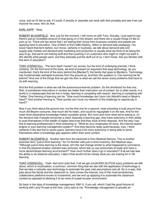 voice, and so I'd like to ask, if I could, if JenzZa or Jeanette can work with Karl privately and see if we can
improve his voice, let's do that.

KARL KAPP: Okay.

ROBERT BLOOMFIELD: And, just for the moment, I will move on with Tony. Actually, I just want to say
there's just an incredible amount of chat going on in the stream, and there are a couple things I'd like to
pick up on. There are two terms that I am seeing that I know from business contexts and people are
applying here to education. One of them is from toBe Destiny, refers to demand-side pedagogy. I've
never heard that term before, but I know, certainly in business, we talk about demand-side and
supply-side models and demand-side marketing and production is usually what we think of as being the
way to go, that we're not making stuff and then pushing it on customers who might or might not want it.
We identify what people want, and they basically pull the stuff out of us. I don't know. Are you familiar with
this term in education?

TONY O'DRISCOLL: The term itself I haven't run across, but the kind of underlying premise, I think,
certainly. On the front end of the book, we kind of present an argument that says technology, as you
mentioned, that's the kind of the story behind the [Manteo?], the family that goes to Manteo's. Technology
has fundamentally reshaped business from the ground up, and then the question is: Can learning be far
behind? And one of the things that we get into then is what we call the seven scary problems that have to
do with learning.

And the first problem is what we call the autonomous-learner problem. So the shorthand for that one,
Rob, is sometimes instructions in context are better than instruction out of context. So in other words, in a
world or a mediascape that we live in today, learning is competing with search, learning is competing with
Twitter. One framing of learning can be, "How much knowledge can I pour into Abbott's head or Beyer's
head?" And another framing is, "How quickly can I tune my network to the challenge or opportunity in
hand?"

Now if you think about the second one, not the first one for a second, most schooling is built around how
much did Beyers consume, how much did he retain, and could he regurgitate it on the test. And for the
lower-level declarative knowledge makes complete sense. But more and more what we're seeing is, on
the demand side if people encounter a need, basically a learning gap, they have autonomy in their ability
to avail themselves of the wealth of digital resources that they have at their disposal. And the way I say
this to learning professionals in their enterprise is, "What do your employees hit more, the internal search
engine or your learning management system?" And they become really quiet because, truly, I think
certainly in the last five to seven years, learners have a lot more autonomy in being able to serve
themselves when a knowledge gap appears within their work context.

ROBERT BLOOMFIELD: Another item from the backchat is from Mystical Demina. This is another
business term "just-in-time learning." So I'm familiar with just-in-time inventory. But Mystical says,
"Although just-in-time learning is the result, isn't the real change similar to what happened to commerce,
in that the physical location restraint was removed, which lets us use economies of scale and have a
more decentralized learning environment?" How much further does it go in education? If all we had was
the ability to do distance education, I take it that would not be merely what you are looking for in 3D
learning.

TONY O'DRISCOLL: Yeah. Karl and I joke that, if all we get out [AUDIO GLITCH] scary problems we talk
about, which is routinization, a common, common thing that we see with the application of technology is
that we take a radically new technology to automate the past, bad assumptions and all. So in a way, that
joke about the family and the classroom is, here comes the internet, one of the most revolutionary
collaborative platforms known to humankind, and we end up applying it to automate the classroom
context as opposed to allowing it to be more of a peer-to-peer environment.

So back in the days of knowledge management, KM1.0, if you will, which I had the good fortune of
working with Larry Prusak at the time. Larry said to me, "Knowledge management is actually an


                                                      4
 