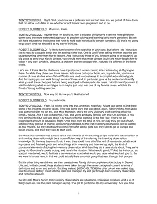 TONY O'DRISCOLL: Right. Well, you know as a professor and as Karl does too, we get all of these tools
that can allow us to filter to see whether or not there's been plagiarism and so on.

ROBERT BLOOMFIELD: Mm-hmm. Yeah.

TONY O'DRISCOLL: I guess what I'm saying is, from a societal perspective, I see the next generation
down using the more networked approach to problem solving and learning being more prevalent. But we
still have educational institutions that have to hold each individual to certain standards. So that's not going
to go away. And nor should it, to my way of thinking.

ROBERT BLOOMFIELD: I'd like to turn to some of the specifics in your book, but before I do I would just
like to react to a couple things that I'm seeing in the chat. One is Joel Foner asking whether teachers are
taught anything other than how to lecture. And I would say those of you who are going to be coughing up
big bucks to send your kids to college, you should know that most college faculty are never taught how to
teach in any way, which is, of course, a problem that we struggle with. Naturally it's different in the lower
levels.

Let's see. It looks like the chatterers have it pretty much under control; lots of interesting stuff going on
there. So while they chew over those issues, let's move on to your book, and, in particular, you have a
number of case studies where Virtual Worlds are used in novel ways to accomplish educational goals.
And I'm hoping you can walk through some of those, and, in particular, give us the context and identify
what you call the archetypes that are being employed in these particular cases. I don't know if you want to
start by defining what an archetype is or maybe just jump into one of my favorite cases, which is the
Ernst & Young auditing exercise.

TONY O'DRISCOLL: Now why did I know you'd like that one?

ROBERT BLOOMFIELD: I’m predictable.

TONY O'DRISCOLL: Yeah. So let me jump into that, and then, hopefully, Abbott can come in and share
some of his insights on other cases. This was some work that was done, again, Ran Hinrichs, from 2b3d,
was partnered with me on this, and Mike Hamilton, who's the very visionary chief learning officer for
Ernst & Young. And it was a challenge, Rob, and you're probably familiar with this: On average, a new
hire coming into E&Y will take about 130 hours of formal learning in the first year. That's not an
insignificant amount of education. Right? And then, from the time of hire, let's say they get out of MBA
school or they get out of finance, accounting undergrad, to the first inventory observation can be as little
as four months. So they don't want to come right after school gets out; they want to go to Europe and
travel around, and then they want to start work.

So what Mike Hamilton was curious about was whether or not situating people inside the actual context of
an inventory observation might be a more efficient way of transferring the inventory observation
knowledge. So the way they used to do it was, they would have all of the kind of vernacular, what's work
in process and finished goods and what things sit in inventory and how we tag, right, the kind of
procedural elements of doing the inventory observation. And then they do a case study about, "Hey, we're
going into Grandma's cookie factory, and here's the situation. What would you do?" And the instructor, as
you just mentioned, would facilitate a conversation about what would you do or what wouldn't you do. So
we were fortunate here, in that we could actually have a control group that went through that process.

But the other thing we did was, we then created--we, Randy did--a complete cookie factory in Second
Life, and, in that context, those students were taken through the same conceptual content in terms of
definitions and so on and so forth. But they instead [AUDIO GLITCH] the other cohort was asked to go
into the cookie factory, meet with the plant line manager, try and go through their inventory observation
and reconcile account.

So why 3D? Mike's hunch that inventory observations are situational, contextual in nature. And a lot of
things pops up, like the plant manager saying, "I've got to get home. It's my anniversary. Are you done


                                                      6
 