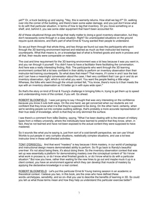 yet?" Or, a truck backing up and saying, "Hey, this is warranty returns. How shall we tag it?" Or, walking
over into the corner of the building, and there's been some water damage, and you just don't know what
to do with that particular situation, in terms of how to tag that inventory. Or you move something on a
shelf, and, behind it, you see some older equipment that hasn't been accounted for.

All of these situational things are things that really matter to doing a good inventory observation, but they
don't necessarily come through in a case situation. Right? So unanticipated situations on the ground
require quick decisions, and that's part of what Ernst & Young wanted their people to understand.

So we put them through that whole thing, and two things we found out was the participants who went
through the 3D learning environment learned and retained as much as their instructor-led training
counterparts. What that means is, on a knowledge test of what is finished goods and work in process and
all that, their results were comparable on retention.

The cost and time requirement for the 3D learning environment was a lot less because it was you went in,
and you ran through it yourself. You didn't have to have a facilitator there facilitating the conversation.
And here was a really interesting finding, Rob: The participants who went through the 3D learning
environment context felt a lot less confident in their ability to perform an inventory observation than their
instructor-led training counterparts. So what does that mean? That means, if I come in and I ace the test
and I can have a meaningful conversation about the case, I feel very confident that I can go in and do an
inventory observation, right, which is not what you want. You want the people feeling a little edge.
Whereas, the folks who went through the virtual context felt, "You know, there's more to it than meets the
eye with an inventory observation so I'd better go in with eyes wide open."

So that's the story on kind of Ernst & Young's challenge in bringing folks in, trying to get them up to speed
and understanding more of the context, if you will. Go ahead.

ROBERT BLOOMFIELD: I was just going to say I thought that was very interesting on the confidence
because you know it cuts both ways. On the one hand, we get concerned when our students are not
confident that they know what it is that they're supposed to be doing. On the other hand, certainly, when
we're sending people out into complex auditing settings, that's probably a more accurate representation of
their true state of knowledge, which is that they've only skimmed the surface.

I see there's a comment from toBe Destiny, saying, "What I've been dealing with is the stream of military
types from a military university, where the individuals have learned to pretend that they know, when, in
fact, they've not learned and have not been exposed to the actual content they were supposed to have
mastered.

So it sounds like what you're saying is, just from sort of a cost-benefit perspective, we can use Virtual
Worlds to put people in very complex situations, realistically complex situations, and use a lot less
instructor time in these self-directed activities.

TONY O'DRISCOLL: And that word "mastery" is key because I think mastery, in our world of pedagogy
and instructional design means demonstrated ability to perform. So I'll go back to Randy's beautiful
one-liner: It's not about being there, it's about doing there. So the inventory observation context that was
set up was essentially a platform for demonstrating mastery over the conceptual content of "do I know
what work in process is, or do I know what finished goods is, or do I know what to do with a particular
situation." But now you have, rather than waiting for the new hires to go out and maybe muck it up in a
client context, you have an environment against which they can develop that muscle of mastery by
applying the declarative knowledge in a real context.

ROBERT BLOOMFIELD: Let's put this particular Ernst & Young training session in an academic or
theoretical context. I believe you two, in this book, are the ones who have defined these
words--archetypes, sensibility, and so on--that you use to describe the benefits of learning in 3D. So could
you tell us what those terms mean and how they help us understand this particular exercise better?




                                                      7
 