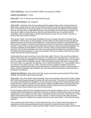 TONY O'DRISCOLL: Sure. Let me defer to Abbot. Can you go for it, Abbot?

ROBERT BLOOMFIELD: Hi, Karl.

KARL KAPP: Yes. Hi, how are you? Sorry about that, guys.

ROBERT BLOOMFIELD: No, it happens.

KARL KAPP: Somebody in the chat was talking about the digital divide and the computer haves and
haves-not so I guess I was the have-not. But what we wanted to do with the book was define common
terms. So we found that, if you got six people in a room and asked them the definition of Virtual World
learning, you'd get seven or eight different answers. So we thought one of the things that needed to be
done was to create a common lexicon so that we could talk about the topic. So we start with the
sensibilities, which are what makes a 3D learning environment unique. So one of them, of course, is
sense of self. One is death of distance.

Then we say, "Okay. If you have these sensibilities, how do you design instruction to leverage those
sensibilities?" And we came up with archetypes. And the reason for that is because I think we both had
experiences where we went into virtual classrooms; a virtual instructor showed us virtual PowerPoints.
And we said to ourselves, "Wouldn't it be better to be immersed in some type of a learning environment?"
And then, on top of that, we had something called macro structures, which are just broad categories into
which the archetypes and sensibilities can fit into. And then, finally, we had principles for designing
instruction. And, as Tony said before, one of the main goals of what we wanted to do was both provide a
foundational theoretical approach, but also some practical, "Roll up your sleeves. Here's how you would
create instruction for immersive learning."

And the other thing I want to point out in one of the chats, neither Tony nor I nor any of the contributors
believe 3D learning is the only method of instruction. It's another tool in the toolbox. But, if we don't use it
correctly, it will always be relegated to the back because people won't understand how to use it properly.
And, if you take a CEO, for example, and say, "Yeah, 3D worlds are great. Look at this," and you bring
him into an office or a classroom, he might say, "Uh-uh. What's the big deal?" Or, "I've got WebEx." But, if
you bring him into a factory and say, "Okay. Let's look at all the compliance violations. Let's look at
streamlining manufacturing processes by moving this piece of machinery over here." And those types of
things, using the archetypes, the sensibilities, the macro structures and principles will make learning, in
this space, very effective.

ROBERT BLOOMFIELD: Okay. Great. And, Karl, I guess you've been covering closely the Penn State
Initiative. Can you talk a little bit about that case?

KARL KAPP: Sure. Penn State's really fascinating. They have somebody onboard at Penn State College,
who's their social networking expert and works with alums and others. The person that I worked with her,
but another individual Mary Ann Mengel(?), at one of the branch campuses, and she worked there with a
faculty member to create a greenhouse, solar panels, tankless hot-water heaters. And she actually did a
comparison of traditional instruction and the instruction with the virtual home and found that learning
occurred in both venues a little bit more in the 2D environment.

But she brought a really kind of an interesting element to the research problem, which is, a lot of times we
compare the 2D virtual classroom instruction or classroom instruction to 3D learning, but we only use 2D
assessments. So for example, she said, "Okay. The students will go to this house. They'll look at it. They'll
explore all the learning that occurs in the home, and then, in order to compare it with other instruction,
we'll give the learners a multiple-choice question and find out who scores better." I think that's the wrong
approach.

I think what we need to think about is, if we're doing learning in 3D, we really need to think about our
assessments: Are we doing assessments that are congruent to what we're trying to teach? So for
example, in that particular case, it might have been better to take the learners to an actual house that has


                                                       8
 