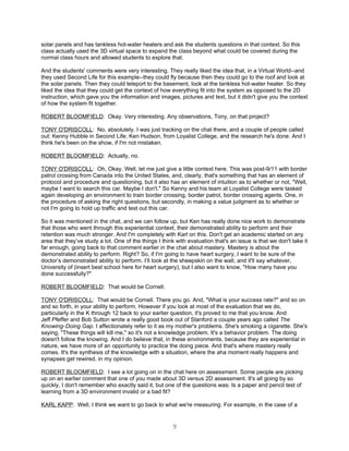 solar panels and has tankless hot-water heaters and ask the students questions in that context. So this
class actually used the 3D virtual space to expand the class beyond what could be covered during the
normal class hours and allowed students to explore that.

And the students' comments were very interesting. They really liked the idea that, in a Virtual World--and
they used Second Life for this example--they could fly because then they could go to the roof and look at
the solar panels. Then they could teleport to the basement, look at the tankless hot-water heater. So they
liked the idea that they could get the context of how everything fit into the system as opposed to the 2D
instruction, which gave you the information and images, pictures and text, but it didn't give you the context
of how the system fit together.

ROBERT BLOOMFIELD: Okay. Very interesting. Any observations, Tony, on that project?

TONY O'DRISCOLL: No, absolutely. I was just tracking on the chat there, and a couple of people called
out: Kenny Hubble in Second Life; Ken Hudson, from Loyalist College, and the research he's done. And I
think he's been on the show, if I'm not mistaken.

ROBERT BLOOMFIELD: Actually, no.

TONY O'DRISCOLL: Oh, Okay. Well, let me just give a little context here. This was post-9/11 with border
patrol crossing from Canada into the United States, and, clearly, that's something that has an element of
protocol and procedure and questioning, but it also has an element of intuition as to whether or not, "Well,
maybe I want to search this car. Maybe I don't." So Kenny and his team at Loyalist College were tasked
again developing an environment to train border crossing, border patrol, border crossing agents. One, in
the procedure of asking the right questions, but secondly, in making a value judgment as to whether or
not I'm going to hold up traffic and test out this car.

So it was mentioned in the chat, and we can follow up, but Ken has really done nice work to demonstrate
that those who went through this experiential context, their demonstrated ability to perform and their
retention was much stronger. And I'm completely with Karl on this. Don't get an academic started on any
area that they’ve study a lot. One of the things I think with evaluation that's an issue is that we don't take it
far enough, going back to that comment earlier in the chat about mastery. Mastery is about the
demonstrated ability to perform. Right? So, if I'm going to have heart surgery, I want to be sure of the
doctor’s demonstrated ability to perform. I’ll look at the sheepskin on the wall, and it'll say whatever,
University of (insert best school here for heart surgery), but I also want to know, "How many have you
done successfully?"

ROBERT BLOOMFIELD: That would be Cornell.

TONY O'DRISCOLL: That would be Cornell. There you go. And, "What is your success rate?" and so on
and so forth, in your ability to perform. However if you look at most of the evaluation that we do,
particularly in the K through 12 back to your earlier question, it's proved to me that you know. And
Jeff Pfeffer and Bob Sutton wrote a really good book out of Stanford a couple years ago called The
Knowing-Doing Gap. I affectionately refer to it as my mother's problems. She's smoking a cigarette. She's
saying, "These things will kill me," so it's not a knowledge problem. It's a behavior problem. The doing
doesn't follow the knowing. And I do believe that, in these environments, because they are experiential in
nature, we have more of an opportunity to practice the doing piece. And that's where mastery really
comes. It's the synthesis of the knowledge with a situation, where the aha moment really happens and
synapses get rewired, in my opinion.

ROBERT BLOOMFIELD: I see a lot going on in the chat here on assessment. Some people are picking
up on an earlier comment that one of you made about 3D versus 2D assessment. It's all going by so
quickly, I don't remember who exactly said it, but one of the questions was: Is a paper and pencil test of
learning from a 3D environment invalid or a bad fit?

KARL KAPP: Well, I think we want to go back to what we're measuring. For example, in the case of a


                                                       9
 