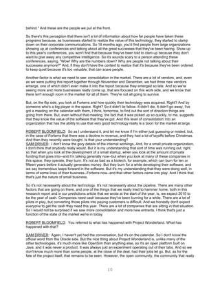 behind." And these are the people we put at the front.

So there's this perception that there isn't a lot of information about how far people have taken these
programs because, as businesses started to realize the value of this technology, they started to clamp
down on their corporate communications. So 18 months ago, you'd find people from large organizations
showing up at conferences and talking about all the great successes that they've been having. Show up
to this year's conferences, you won't find that because they've been told to clam up because they don't
want to give away any competitive intelligence. So it's sounds scary to a person attending these
conferences, saying, "Wow! Why are the numbers down? Why are people not talking about their
successes anymore?" And, if they don't have the context to realize that it's because they've been ordered
to keep quiet because it's too valuable, that can scare people.

Another factor is what we need to see: consolidation in the market. There are a lot of vendors, and, even
as we were putting this report together through November and December, we had three new vendors
emerge, one of which didn't even make it into the report because they emerged so late. And so we're
seeing more and more businesses really come up, that are focused on this work side, and we know that
there isn't enough room in the market for all of them. They're not all going to survive.

But, on the flip side, you look at Forterra and how quickly their technology was acquired. Right? And by
someone who's a big player in the space. Right? So it didn't lie fallow. It didn't die. It didn't go away. I've
got a meeting on the calendar with them, I think, tomorrow, to find out the sort of direction things are
going from there. But, even without that meeting, the fact that it was picked up so quickly, to me, suggests
that they know the value of the software that they've got. And this level of consolidation into an
organization that has the ability to use that very good technology really is a boon for the market at large.

ROBERT BLOOMFIELD: So as I understand it, and let me know if I'm either just guessing or misled, but,
in the case of Forterra that there was a decline in revenue, and they had a lot of layoffs before Christmas.
And then they recently were bought. Is that your understanding?
SAM DRIVER: I don't know the gory details of the internal workings. And, for a small private organization,
I don't think that anybody really would. But it is my understanding that sort of time was running out, right,
so that when you look at the development of a small startup, when you look at the amount of private
funding that goes into--and I'm talking generally now--but when you look at many of these companies in
this space, they operate, they burn. It's not as bad as a biotech, for example, which can burn for ten or
fifteen years before it actually generates money. But they burn for a while developing their software, and
we say tremendous leaps forward in the software. But it's my understanding that they were doing well, in
terms of some lines of their business--Forterra now--and that other factors came into play. And I think that
that's just the nature of small business.

So it's not necessarily about the technology. It's not necessarily about the pipeline. There are many other
factors that are going on there, and one of the things that we really tried to hammer home, both in this
research report and in our predictions article that we wrote at the start of the year, is, we expect 2010 to
be the year of cash. Companies need cash because they've been burning for a while. There are a lot of
pilots in play, but converting those pilots into paying customers is difficult. And we honestly don't expect
everyone to get the cash they need this year. There are a lot of companies that are sitting in that situation.
So I would not be surprised if we saw more consolidation and more new entrants. I think that's just a
function of the state of the market we're in today.

ROBERT BLOOMFIELD: You referred to what has happened with Project Wonderland. What has
happened with that?

SAM DRIVER: Again, I haven't yet had the conversation, but it's on the calendar. So I don't know the
official word from the Oracle side. But the nice thing about Project Wonderland is, unlike many of the
other technologies, it's much more like OpenSim than anything else, so it's an open platform built on
Java, and it was never a product. It was always just an experiment operating out of their labs. And so we
don't know much more than some people, at the close of the deal, had their jobs let go. But, as for the
fate of the project itself, that remains to be seen. However, the open community, the community that really


                                                     10
 