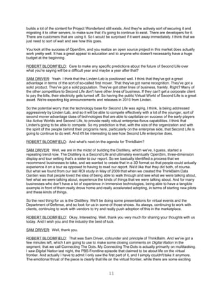 builds a lot of the content for Project Wonderland still exists. And they're actively sort of securing it and
migrating it to other servers, to make sure that it's going to continue to exist. There are developers for it.
There are customers that are using it. So I would be surprised if it went away immediately. I think that we
just need to sort of wait and see how this goes.

You look at the success of OpenSim, and you realize an open source project in this market does actually
work pretty well. It has a great appeal to education and to anyone who doesn't necessarily have a huge
budget at the beginning.

ROBERT BLOOMFIELD: Care to make any specific predictions about the future of Second Life over
what you're saying will be a difficult year and maybe a year after that?

SAM DRIVER: Yeah. I think that the Linden Lab is positioned well. I think that they've got a great
advantage in terms of the sort of so-called first mover. That they've got name recognition. They've got a
solid product. They've got a solid population. They've got other lines of business, frankly. Right? Many of
the other competitors to Second Life don't have other lines of business. If they can't get a corporate client
to pay the bills, their electricity gets turned off. So having the public Virtual World of Second Life is a great
asset. We're expecting big announcements and releases in 2010 from Linden.

So the potential worry that the technology base for Second Life was aging, I think, is being addressed
aggressively by Linden Lab, and so it will be able to compete effectively with a lot of the younger, sort of
second mover advantage class of technologies that are able to capitalize on success of the early players
like Active Worlds and Second Life, to provide really robust enterprise-focus capabilities. I think that
Linden's going to be able to compete. So my prediction is that, with the size of the organization and with
the spirit of the people behind their programs here, particularly on the enterprise side, that Second Life is
going to continue to do well. And it'll be interesting to see how Second Life enterprise does.

ROBERT BLOOMFIELD: And what's next on the agenda for ThinkBalm?

SAM DRIVER: Well, we are in the midst of building the Distillery, which we've, I guess, started a
repeating trend now. The Distillery is a Second Life and ultimately eventually OpenSim, three-dimension
display and tour setting that's a sister to our report. So we basically identified a process that we
recommend businesses to take, and we wanted to create that in a 3D format so that people could actually
experience it on a tour as opposed to having to read our report. We'd like that they did both, of course.
But what we found from our last ROI study in May of 2009 that when we created the ThinkBalm Data
Garden was that people loved the idea of being able to walk through and see what we were talking about,
feel what we were talking about, experience the kinds of things that we were talking about. And for many
businesses who don't have a lot of experience in immersive technologies, being able to have a tangible
example in front of them really drove home and really accelerated adopting, in terms of starting new pilots
and these kinds of things.

So the next thing for us is the Distillery. We'll be doing some presentations for virtual events and the
Department of Defense, and so look for us in some of those shows. As always, continuing to work with
clients, continuing to work with vendors to try and really push adoption of this in the marketplace.

ROBERT BLOOMFIELD: Okay. Interesting. Well, thank you very much for sharing your thoughts with us
today. And I wish you and the industry the best of luck.

SAM DRIVER: Well, thank you.

ROBERT BLOOMFIELD: That was Sam Driver, cofounder and principle of ThinkBalm. And we've got a
few minutes left, which I am going to use to make some closing comments on Digital Nation in the
segment, that we call Connecting The Dots. My Connecting The Dots is actually primarily on multitasking.
I saw Digital Nation last night, the PBS Frontline episode that claimed to be about life on the virtual
frontier. And actually I have to admit I only saw the first part of it, and I simply couldn't take it anymore.
The emotional thrust of the piece is clearly that life on the virtual frontier, while there are some exciting


                                                      11
 