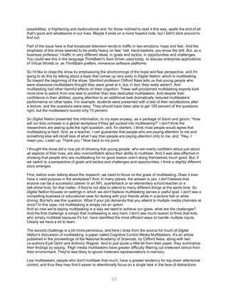 possibilities, is frightening and dysfunctional and, for those inclined to read it this way, spells the end of all
that's good and wholesome in our lives. Maybe it ends on a more hopeful note, but I didn't stick around to
find out.

Part of the issue here is that broadcast television tends to traffic in two emotions: hope and fear. And the
emphasis of this show seemed to be pretty heavy on fear: hell, hand-baskets, you know the drill. But, as a
business professor, I traffic in very different ideas, in goals and tactics, in opportunities and challenges.
You could see this in the language ThinkBalm's Sam Driver used today, to discuss enterprise applications
of Virtual Worlds or, as ThinkBalm prefers, immersive software platforms.

So I'd like to close the show by emphasizing the shortcomings of the hope and fear perspective, and I'm
going to do this by talking about a topic that comes up very early in Digital Nation, which is multitasking.
So toward the beginning of the show, Stanford professor Clifford Nass tells us that young people who
were obsessive multitaskers thought they were great at it, but, in fact, they really weren't. And
multitasking had other harmful effects on their cognition. These self-proclaimed multitasking experts took
more time to switch from one task to another than less dedicated multitaskers. And despite their
confidence in their abilities, paying attention to an additional task dramatically reduced multitaskers'
performance on other tasks. For example, students were presented with a test of their recollections after
a lecture, and the questions were easy. They should have been able to get 100 percent of the questions
right, but the multitaskers scored only 75 percent.

So Digital Nation presented this information, to my eyes anyway, as a package of doom and gloom, "How
will our kids compete in a global workplace if they get sucked into multitasking?" I don't think the
researchers are asking quite the right question, and, for starters, I think most people would agree that
multitasking is hard. And, as a teacher, I can guarantee that people who are paying attention to me and
something else will recall less of what I say than people are paying attention only to me, and, "Hey, I
mean you. Listen up. Thank you." Now back to my point.

I thought the show did a nice job of showing that young people, who are overly confident about just about
all aspects of their lives, are also overconfident about their ability to multitask. And it was also effective in
showing that people who are multitasking for no good reason aren't doing themselves much good. But, if
we switch to a perspective of goals and tactics and challenges and opportunities, I think a slightly different
story emerges.

First, before even talking about the research, we need to focus on the goals of multitasking. Does it ever
have a valid purpose in the workplace? And, in many places, the answer is yes. I don't believe that
anyone can be a successful caterer or an NFL quarterback or an elementary school teacher or a
talk-show host, for that matter, if they're not able to attend to many different things at the same time. So
Digital Nation focuses on settings in which we don't believe multitasking serves a useful goal. I don't see a
compelling business or educational case for texting with your friends while in a lecture hall or while
driving. But let's ask this question: What if your job demands that you attend to multiple media channels at
once? In this case, not multitasking is simply not an option.
And so now we're saying multitasking is a way we need to achieve our goals, what are the challenges?
And the first challenge is simply that multitasking is very hard. I don't see much reason to think that kids,
who simply multitask because it's fun, have identified the most efficient ways to handle multiple inputs.
Clearly we have a lot to learn.

The second challenge is a bit more pernicious, and here I draw from the source for much of Digital
Nation's discussion of multitasking: a paper called Cognitive Control Media Multitaskers. It's an article
published in the proceedings of the National Academy of Sciences, by Clifford Nass, along with two
co-authors Eyal Ophir and Anthony Wagner. And to just quote a little bit from their paper, they summarize
their findings by saying, "High media multitaskers have greater difficulty filtering out irrelevant stimuli from
their environment. They're less likely to ignore irrelevant representations in memory.

Low multitaskers, people who don't multitask that much, have a greater tendency for top-down attentional
control, and thus they may find it easier to attentionally focus on a single task in the face of distractions.


                                                       12
 