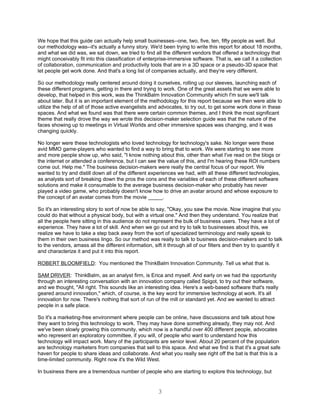 We hope that this guide can actually help small businesses--one, two, five, ten, fifty people as well. But
our methodology was--it's actually a funny story. We'd been trying to write this report for about 18 months,
and what we did was, we sat down, we tried to find all the different vendors that offered a technology that
might conceivably fit into this classification of enterprise-immersive software. That is, we call it a collection
of collaboration, communication and productivity tools that are in a 3D space or a pseudo-3D space that
let people get work done. And that's a long list of companies actually, and they're very different.

So our methodology really centered around doing it ourselves, rolling up our sleeves, launching each of
these different programs, getting in there and trying to work. One of the great assets that we were able to
develop, that helped in this work, was the ThinkBalm Innovation Community which I'm sure we'll talk
about later. But it is an important element of the methodology for this report because we then were able to
utilize the help of all of those active evangelists and advocates, to try out, to get some work done in these
spaces. And what we found was that there were certain common themes, and I think the most significant
theme that really drove the way we wrote this decision-maker selection guide was that the nature of the
faces showing up to meetings in Virtual Worlds and other immersive spaces was changing, and it was
changing quickly.

No longer were these technologists who loved technology for technology's sake. No longer were these
avid MMO game-players who wanted to find a way to bring that to work. We were starting to see more
and more people show up, who said, "I know nothing about this, other than what I've read on the blogs or
the internet or attended a conference, but I can see the value of this, and I'm hearing these ROI numbers
come out. Help me." The business decision-makers were really the central focus of our report. We
wanted to try and distill down all of the different experiences we had, with all these different technologies,
as analysts sort of breaking down the pros the cons and the variables of each of these different software
solutions and make it consumable to the average business decision-maker who probably has never
played a video game, who probably doesn't know how to drive an avatar around and whose exposure to
the concept of an avatar comes from the movie _____.

So it's an interesting story to sort of now be able to say, "Okay, you saw the movie. Now imagine that you
could do that without a physical body, but with a virtual one." And then they understand. You realize that
all the people here sitting in this audience do not represent the bulk of business users. They have a lot of
experience. They have a lot of skill. And when we go out and try to talk to businesses about this, we
realize we have to take a step back away from the sort of specialized terminology and really speak to
them in their own business lingo. So our method was really to talk to business decision-makers and to talk
to the vendors, amass all the different information, sift it through all of our filters and then try to quantify it
and characterize it and put it into this report.

ROBERT BLOOMFIELD: You mentioned the ThinkBalm Innovation Community. Tell us what that is.

SAM DRIVER: ThinkBalm, as an analyst firm, is Erica and myself. And early on we had the opportunity
through an interesting conversation with an innovation company called Spigot, to try out their software,
and we thought, "All right. This sounds like an interesting idea. Here's a web-based software that's really
geared around innovation," which, of course, is the key word for immersive technology at work. It's all
innovation for now. There's nothing that sort of run of the mill or standard yet. And we wanted to attract
people in a safe place.

So it's a marketing-free environment where people can be online, have discussions and talk about how
they want to bring this technology to work. They may have done something already, they may not. And
we've been slowly growing this community, which now is a handful over 400 different people, advocates
who represent an exploratory committee, if you will, of people who want to understand how this
technology will impact work. Many of the participants are senior level. About 20 percent of the population
are technology marketers from companies that sell to this space. And what we find is that it's a great safe
haven for people to share ideas and collaborate. And what you really see right off the bat is that this is a
time-limited community. Right now it's the Wild West.

In business there are a tremendous number of people who are starting to explore this technology, but


                                                        3
 