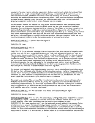 usually they're doing it alone, within the organization. So they need to reach outside the borders of their
organization to find people who can help them along the way, bounce ideas off of, learn from. And so
what we've discovered is, ThinkBalm Innovation Community is exactly that. However, it didn't really
evolve the way we expected it to evolve. We eventually moved it away from that innovation management
software because it was too closed, because it was originally designed to have a single intellectual
property management control system, which, of course, was not our goal.

We moved it to LinkedIn, and then we saw a big growth. And what we found is the discussion thread
model is great, that news-sharing is great, but where people find real value is attending ThinkBalm
Innovation Community events, where we just hit up a vendor of the software or find ideas from within the
community for problems they want to solve, real business problems they want to solve. And then we
threw out an invitation to the community at large, and we had people show up to a meeting, during normal
work hours, depending on time zone of course, and try to solve a problem across company lines. And
we've had a numbers of very successful brainstorming sessions, role-playing sessions. I think one of the
most humorous was the Convince the Curmudgeon series, of which we've done two.

ROBERT BLOOMFIELD: "Convince the Curmudgeon"?

SAM DRIVER: Yeah.

ROBERT BLOOMFIELD: I like it.

SAM DRIVER: So we volunteer someone to be the curmudgeon, who is the theoretical boss who wants
nothing to do with this fancy newfangled hardware, and "How much is this going to cost me?" And we
have everyone else show up with their elevator pitch for how they would try to pitch their boss, to look at
using this technology, maybe bring in a pilot, maybe do a small-scale licensing deal or even a full-blown
one for that matter. And then we have everyone sort of [self-efface?]. We go through the process. We let
the curmudgeon shoot holes in everybody's ideas, and then we talk about it afterwards. It's a kind of
brainstorming session that many advocates for this technology need, but they simply don't have the
resources within their organization to do it because they don't have enough people in their teams, who
have enough of a context to be able to make the persuasive argument.

So what we found was that, within these innovation community events, people forged great relationships.
We don't let them sell to each other. We don't let the technology marketers market to the population. Of
course, they're chomping at the bit to do so because they'd love to be able to sell people who are already
interested. But, what we found is, everyone respects that very well, that rule, and it creates this area
where people feel comfortable enough to communicate and collaborate.

So people have, outside of the purview of the innovation community, gone on to work with each other,
find jobs and other kinds of things like that. But, really, that happens outside this sort of collaborative,
imagination-based community. So I encourage anyone who has an interest in exploring how to use this
technology for work to join because you will inevitably meet people, like yourself, and be able to learn
and, hopefully, teach others from your experiences.

ROBERT BLOOMFIELD: So this is available at no charge to the people who join. Right?

SAM DRIVER: Correct. Absolutely.

ROBERT BLOOMFIELD: Can you talk a little bit about your funding and business model? When we start
talking about your report, I guess I would frame it in terms of any conflict of interest. But I'm just more
curious generally: Where does the money come in to support what ThinkBalm is doing?
SAM DRIVER: It's a great question, and it's one that we actually struggle a lot with in answering. So the
short answer is, we serve in the role as industry analysts, much like you'd expect to see from a large
industry analyst firm, like Forrester and Gartner, where Erica used to work at Forrester. So we sit in the
middle, sort of on the fence between the vendor population and the decision-maker population that they're
trying to sell to. And we try to, as objectively as we can, assess all of the different available options on the


                                                       4
 