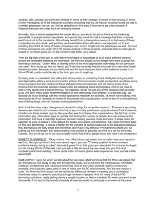 vendors' side, provide counsel to the vendors in terms of their strategy, in terms of their pricing, in terms
of their messaging, all of the traditional business consulting that we, as industry analysts would provide to
a vendor population, we can do. And as specialists in this area, I think we've got a fair amount of
influence because we chose such an emerging market.

Normally, from a vendor perspective for people like us, you would be met at the door by marketing
specialists or analyst relation specialists, who would very carefully craft a message that their company
want to put out to the population. We actually benefit from a tremendous resource in that many of these
companies are very small, and we have personal relationships with senior management, up to and
including the CEOs of many of these companies, and, in fact, insight into the developers as well. So most
of these companies are small, 20 to 50 people working on these projects, and we're able to really get an
eyeball in on what's going on, on the vendor's side there, very clearly.

Then the flip side of the coin is, with that level of depth of knowledge of all of these different vendors
across the landscape targeting the enterprise, we then are sought out by people who want to adopt this
technology and say, "Listen. Help us identify which is the most appropriate technology for our particular
use case." And, as we go into our report, you'll see that we really heavily advocate for a use-case-based
decision process. Because, as you well know and I'm sure everyone here in the audience knows, in a
Virtual World, pretty much the sky is the limit; you can do anything.

So being able to understand and refine that choice down to something that's intelligible and graspable
and deployable within a work environment is critical. From a business model perspective, we derive some
of our business from the vendors of these software tools and services, and we derive some of our
revenue from the business decision-makers who are adopting these technologies. And so we have to
walk a very careful line between the two. For example, we do not sell any of the solutions that we study,
at all. We don't make public recommendations of one technology over another, in a general way. We
disclose all of our dealings with the vendor-sponsored research, for example, of which we're talking. And
we provide all of our research for review to the people prior to publication, which is sort of a nontraditional
way of doing things, from an industry analyst perspective.

And I think the other major divergence is, we don't charge for our written research. That was a very early
decision we made for our business, which is to say normally you'd have to pay hundreds if not thousands
of dollars for these analyst reports, like you often see from these other organizations. We felt that, in this
information age, information ages so quickly that limiting the number of people, who can consume this
information and have it help their business decision-making process, hurts everyone. It slows down the
adoption at work. It makes it more difficult for people who adopt, and therefore, they might turn their back
on this new technology. It makes it harder for the vendors to communicate out to the population because
they themselves are fairly small and oftentimes don't have very effective PR marketing efforts yet. So
putting out this information and disseminating it as broadly as possible we think is a win for the entire
industry. And so we go out of our way to really clarify that and let people know and have it be transparent.

ROBERT BLOOMFIELD: `Okay, thanks. You talked about use cases, and actually I was very happy to
see that, like right up front in this most recent report, you say, "The key question is what business
problems are you trying to solve," because I guess I'm in that group you described. I'm not a technologist,
nor did I enjoy World of Warcraft. Let's just talk a little bit about the use cases that you find most
compelling and most exciting. I know you're a fan of Cisco's global sales experience. Can you talk a little
about that?

SAM DRIVER: Sure. So when we talk about the use case, what we find is that the three use cases that
we, through our ROI study in May and through this study, we found were the most popular. And that's
meetings, conferences and learning and training. And so this Cisco example, that's a conference
example, and it actually takes place in one of these non-full-3D environments. And the real reason is
scale. So when we think about how we define the difference between a meeting and a conference,
oftentimes really it's centered around just huge numbers of people. And, for many of the full-3D
technology solutions, really getting above a couple hundred at best is a stretch. So when you want to get
thousands, if not tens of thousands of people all over the world to participate in an event at the same


                                                      5
 