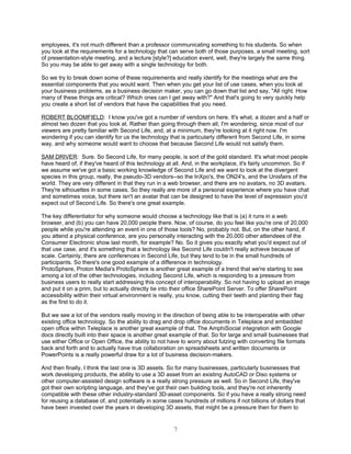 employees, it's not much different than a professor communicating something to his students. So when
you look at the requirements for a technology that can serve both of those purposes, a small meeting, sort
of presentation-style meeting, and a lecture [style?] education event, well, they're largely the same thing.
So you may be able to get away with a single technology for both.

So we try to break down some of these requirements and really identify for the meetings what are the
essential components that you would want. Then when you get your list of use cases, when you look at
your business problems, as a business decision maker, you can go down that list and say, "All right. How
many of these things are critical? Which ones can I get away with?" And that's going to very quickly help
you create a short list of vendors that have the capabilities that you need.

ROBERT BLOOMFIELD: I know you've got a number of vendors on here. It's what, a dozen and a half or
almost two dozen that you look at. Rather than going through them all, I'm wondering, since most of our
viewers are pretty familiar with Second Life, and, at a minimum, they're looking at it right now. I'm
wondering if you can identify for us the technology that is particularly different from Second Life, in some
way, and why someone would want to choose that because Second Life would not satisfy them.

SAM DRIVER: Sure. So Second Life, for many people, is sort of the gold standard. It's what most people
have heard of, if they've heard of this technology at all. And, in the workplace, it's fairly uncommon. So if
we assume we've got a basic working knowledge of Second Life and we want to look at the divergent
species in this group, really, the pseudo-3D vendors--so the InXpo's, the ON24's, and the Unisfairs of the
world. They are very different in that they run in a web browser, and there are no avatars, no 3D avatars.
They're silhouettes in some cases. So they really are more of a personal experience where you have chat
and sometimes voice, but there isn't an avatar that can be designed to have the level of expression you'd
expect out of Second Life. So there's one great example.

The key differentiator for why someone would choose a technology like that is (a) it runs in a web
browser, and (b) you can have 20,000 people there. Now, of course, do you feel like you're one of 20,000
people while you're attending an event in one of those tools? No, probably not. But, on the other hand, if
you attend a physical conference, are you personally interacting with the 20,000 other attendees of the
Consumer Electronic show last month, for example? No. So it gives you exactly what you'd expect out of
that use case, and it's something that a technology like Second Life couldn't really achieve because of
scale. Certainly, there are conferences in Second Life, but they tend to be in the small hundreds of
participants. So there's one good example of a difference in technology.
ProtoSphere, Proton Media's ProtoSphere is another great example of a trend that we're starting to see
among a lot of the other technologies, including Second Life, which is responding to a pressure from
business users to really start addressing this concept of interoperability. So not having to upload an image
and put it on a prim, but to actually directly tie into their office SharePoint Server. To offer SharePoint
accessibility within their virtual environment is really, you know, cutting their teeth and planting their flag
as the first to do it.

But we see a lot of the vendors really moving in the direction of being able to be interoperable with other
existing office technology. So the ability to drag and drop office documents in Teleplace and embedded
open office within Teleplace is another great example of that. The AmphiSocial integration with Google
docs directly built into their space is another great example of that. So for large and small businesses that
use either Office or Open Office, the ability to not have to worry about futzing with converting file formats
back and forth and to actually have true collaboration on spreadsheets and written documents or
PowerPoints is a really powerful draw for a lot of business decision-makers.

And then finally, I think the last one is 3D assets. So for many businesses, particularly businesses that
work developing products, the ability to use a 3D asset from an existing AutoCAD or Diso systems or
other computer-assisted design software is a really strong pressure as well. So in Second Life, they've
got their own scripting language, and they've got their own building tools, and they're not inherently
compatible with these other industry-standard 3D-asset components. So if you have a really strong need
for reusing a database of, and potentially in some cases hundreds of millions if not billions of dollars that
have been invested over the years in developing 3D assets, that might be a pressure then for them to


                                                      7
 