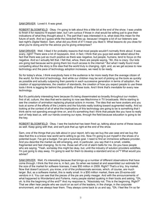 SAM DRIVER: Loved it. It was great.

ROBERT BLOOMFIELD: Okay. I'm going to talk about this a little bit at the end of the show. I was unable
to finish it for reasons I'll explain later, but I am curious if those in chat would be willing just to give their
indications of what they thought about it. The part that I was interested in is, what does this mean for the
future of work. And so I guess while the backchat fires up, because I imagine a lot of our listeners saw
last night's Digital Nation. Sam, what did you think of it? I mean you liked it. What lessons do you draw for
what you're doing and for the advice you're giving enterprises?

SAM DRIVER: Well, I liked it for probably reasons that most people wouldn't normally think about. It was
scary, right? There were a lot of naysayers. And, in fact, I think that you guys last week talked about the
fact that there was just as much positive as there was negative, but people, humans, tend to focus on the
negative. And so I actually felt that. I felt that, whoa, there are people saying, "Ah, this is crazy. Our kids
are going bad because we're giving them too much access to the internet." But what I really found most
compelling about the story is this idea that the world truly is changing, right, and, as we get access to new
technology and the pace of technology adoption increases, we need to be ready.

So for today's show, I think everybody here in the audience is far more ready than the average citizen of
the world, for this kind of technology. And while our children may be sort of picking up the tools as quickly
as possible and actually outpacing their parents in each successive generation in terms of adoption, the
creation of appropriateness, the creation of standards, the creation of how you expect people to use these
tools I think is lagging far behind the possibility of these tools. And I think that's inevitable for every new
technology.

But it's particularly interesting here because it's being disseminated so broadly throughout our modern,
first of all, culture, the idea that we're starting to now see Machinima in TV broadcasts. We're starting to
see the creation of animation replacing physical actors in movies. The idea that we have avatars and you
look at some of the efforts of the Lindens and the futurists really looking toward augmented reality. And so
looking at the context of all of what the implications of this technology are going to be is something that I
think we're not spending enough time on, and it's something that I think that people like you have to really
sort of help lead us, with our hands covering our eyes, through the field because education is going to be
the key.

ROBERT BLOOMFIELD: Okay. I see the backchat has been fired up, talking about some of these issues
as well. Keep going with that, and we'll pick that up right at the end of the show.

Sam, one of the things that you talk about in your report, let's say we buy the use case and we buy the
idea that this is a brave new world we're willing to go into. Now I'm going to put myself in the shoes of a
potential buyer. I've got a budget. I've got a business goal. I need to find an immersive software provider.
And you describe the market as still emerging, and, in particular, you say that it is small, volatile,
fragmented and fast changing. So to me, those set off a lot of alarm bells for me. Do you have people
who are saying, "Yeah, someday this might be okay, but, until the industry of solution providers solidifies,
I'm just going to stay away. I'm going to wait for them to develop a standard and so on"? What would you
advise?

SAM DRIVER: Well, it's interesting because that brings up a number of different observations that have
come through. I think the first one is, in fact, yes. So when we looked at and assembled our estimate for
the size of the market for software licenses, it was $50 million in 2009. Right? That’s a tiny, tiny market.
Now that doesn't account, you know, a lot of the professionals services, which, of course, are much
larger. But, as a software market, this is really small. In a $50 million market, there are 20-some-odd
vendors in it. You can see that the pieces of the pie are pretty meager. And with the announcements of
what happened to Wonderland and Forterra, many people started quaking in their boots and asking, "Oh,
oh. Is this the beginning of the end?" And my response is, "Absolutely not. This is the beginning. Right?"
That we often hear people who we count on as sort of the leaders, in the charge, in the corporate
environment, and we always hear them. They always come back to us and say, "Oh, I feel like I'm so far


                                                        9
 
