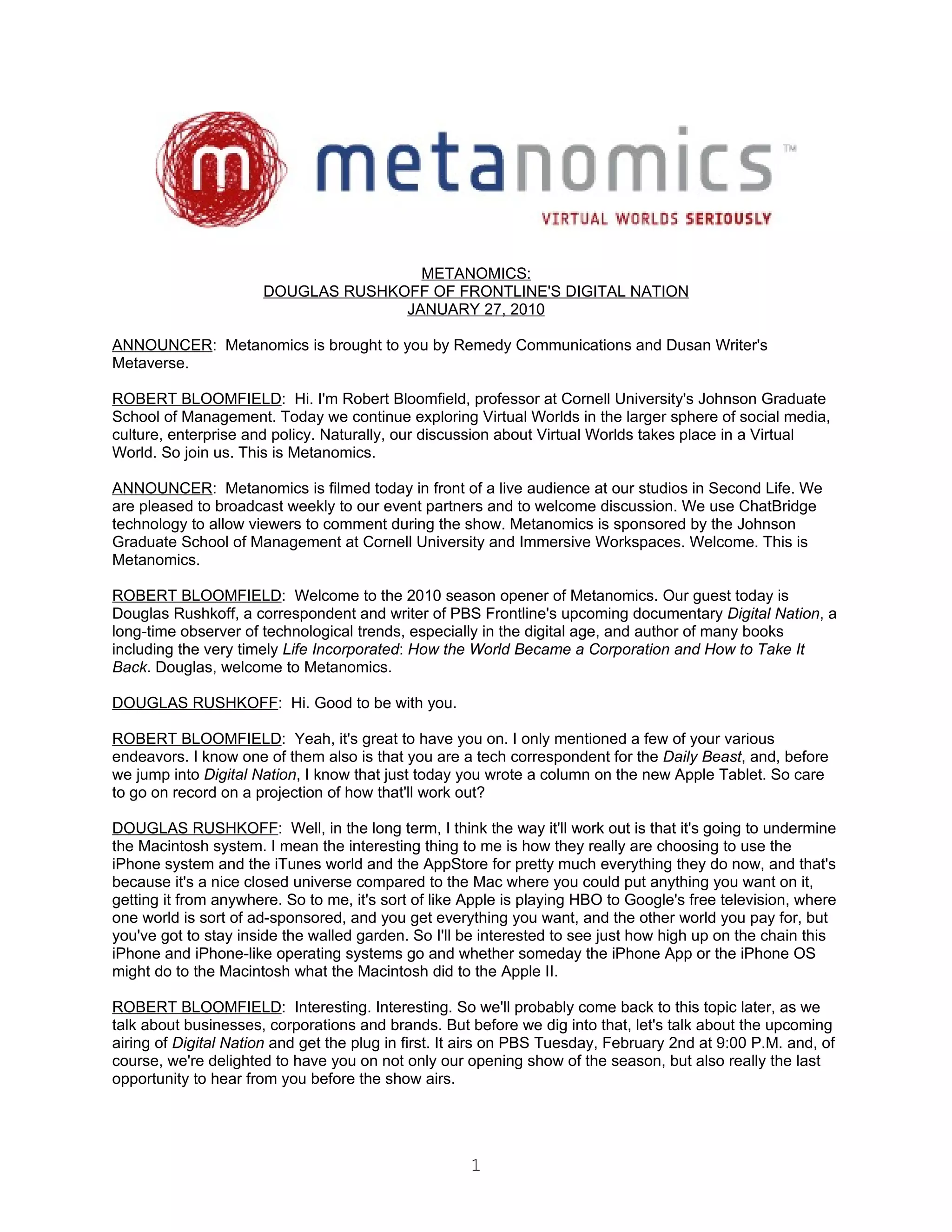 METANOMICS:
                      DOUGLAS RUSHKOFF OF FRONTLINE'S DIGITAL NATION
                                    JANUARY 27, 2010

ANNOUNCER: Metanomics is brought to you by Remedy Communications and Dusan Writer's
Metaverse.

ROBERT BLOOMFIELD: Hi. I'm Robert Bloomfield, professor at Cornell University's Johnson Graduate
School of Management. Today we continue exploring Virtual Worlds in the larger sphere of social media,
culture, enterprise and policy. Naturally, our discussion about Virtual Worlds takes place in a Virtual
World. So join us. This is Metanomics.

ANNOUNCER: Metanomics is filmed today in front of a live audience at our studios in Second Life. We
are pleased to broadcast weekly to our event partners and to welcome discussion. We use ChatBridge
technology to allow viewers to comment during the show. Metanomics is sponsored by the Johnson
Graduate School of Management at Cornell University and Immersive Workspaces. Welcome. This is
Metanomics.

ROBERT BLOOMFIELD: Welcome to the 2010 season opener of Metanomics. Our guest today is
Douglas Rushkoff, a correspondent and writer of PBS Frontline's upcoming documentary Digital Nation, a
long-time observer of technological trends, especially in the digital age, and author of many books
including the very timely Life Incorporated: How the World Became a Corporation and How to Take It
Back. Douglas, welcome to Metanomics.

DOUGLAS RUSHKOFF: Hi. Good to be with you.

ROBERT BLOOMFIELD: Yeah, it's great to have you on. I only mentioned a few of your various
endeavors. I know one of them also is that you are a tech correspondent for the Daily Beast, and, before
we jump into Digital Nation, I know that just today you wrote a column on the new Apple Tablet. So care
to go on record on a projection of how that'll work out?

DOUGLAS RUSHKOFF: Well, in the long term, I think the way it'll work out is that it's going to undermine
the Macintosh system. I mean the interesting thing to me is how they really are choosing to use the
iPhone system and the iTunes world and the AppStore for pretty much everything they do now, and that's
because it's a nice closed universe compared to the Mac where you could put anything you want on it,
getting it from anywhere. So to me, it's sort of like Apple is playing HBO to Google's free television, where
one world is sort of ad-sponsored, and you get everything you want, and the other world you pay for, but
you've got to stay inside the walled garden. So I'll be interested to see just how high up on the chain this
iPhone and iPhone-like operating systems go and whether someday the iPhone App or the iPhone OS
might do to the Macintosh what the Macintosh did to the Apple II.

ROBERT BLOOMFIELD: Interesting. Interesting. So we'll probably come back to this topic later, as we
talk about businesses, corporations and brands. But before we dig into that, let's talk about the upcoming
airing of Digital Nation and get the plug in first. It airs on PBS Tuesday, February 2nd at 9:00 P.M. and, of
course, we're delighted to have you on not only our opening show of the season, but also really the last
opportunity to hear from you before the show airs.




                                                      1
 