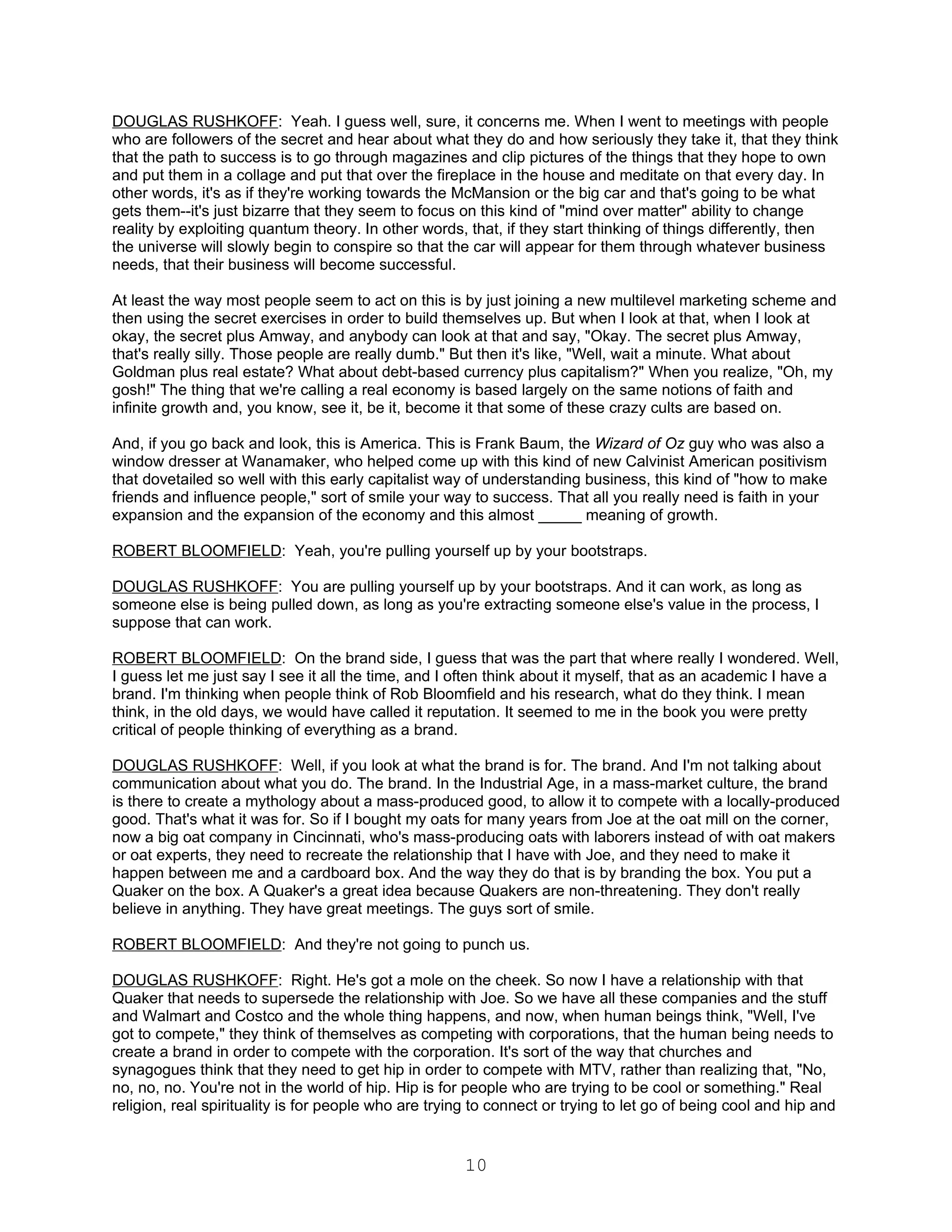 DOUGLAS RUSHKOFF: Yeah. I guess well, sure, it concerns me. When I went to meetings with people
who are followers of the secret and hear about what they do and how seriously they take it, that they think
that the path to success is to go through magazines and clip pictures of the things that they hope to own
and put them in a collage and put that over the fireplace in the house and meditate on that every day. In
other words, it's as if they're working towards the McMansion or the big car and that's going to be what
gets them--it's just bizarre that they seem to focus on this kind of "mind over matter" ability to change
reality by exploiting quantum theory. In other words, that, if they start thinking of things differently, then
the universe will slowly begin to conspire so that the car will appear for them through whatever business
needs, that their business will become successful.

At least the way most people seem to act on this is by just joining a new multilevel marketing scheme and
then using the secret exercises in order to build themselves up. But when I look at that, when I look at
okay, the secret plus Amway, and anybody can look at that and say, "Okay. The secret plus Amway,
that's really silly. Those people are really dumb." But then it's like, "Well, wait a minute. What about
Goldman plus real estate? What about debt-based currency plus capitalism?" When you realize, "Oh, my
gosh!" The thing that we're calling a real economy is based largely on the same notions of faith and
infinite growth and, you know, see it, be it, become it that some of these crazy cults are based on.

And, if you go back and look, this is America. This is Frank Baum, the Wizard of Oz guy who was also a
window dresser at Wanamaker, who helped come up with this kind of new Calvinist American positivism
that dovetailed so well with this early capitalist way of understanding business, this kind of "how to make
friends and influence people," sort of smile your way to success. That all you really need is faith in your
expansion and the expansion of the economy and this almost _____ meaning of growth.

ROBERT BLOOMFIELD: Yeah, you're pulling yourself up by your bootstraps.

DOUGLAS RUSHKOFF: You are pulling yourself up by your bootstraps. And it can work, as long as
someone else is being pulled down, as long as you're extracting someone else's value in the process, I
suppose that can work.

ROBERT BLOOMFIELD: On the brand side, I guess that was the part that where really I wondered. Well,
I guess let me just say I see it all the time, and I often think about it myself, that as an academic I have a
brand. I'm thinking when people think of Rob Bloomfield and his research, what do they think. I mean
think, in the old days, we would have called it reputation. It seemed to me in the book you were pretty
critical of people thinking of everything as a brand.

DOUGLAS RUSHKOFF: Well, if you look at what the brand is for. The brand. And I'm not talking about
communication about what you do. The brand. In the Industrial Age, in a mass-market culture, the brand
is there to create a mythology about a mass-produced good, to allow it to compete with a locally-produced
good. That's what it was for. So if I bought my oats for many years from Joe at the oat mill on the corner,
now a big oat company in Cincinnati, who's mass-producing oats with laborers instead of with oat makers
or oat experts, they need to recreate the relationship that I have with Joe, and they need to make it
happen between me and a cardboard box. And the way they do that is by branding the box. You put a
Quaker on the box. A Quaker's a great idea because Quakers are non-threatening. They don't really
believe in anything. They have great meetings. The guys sort of smile.

ROBERT BLOOMFIELD: And they're not going to punch us.

DOUGLAS RUSHKOFF: Right. He's got a mole on the cheek. So now I have a relationship with that
Quaker that needs to supersede the relationship with Joe. So we have all these companies and the stuff
and Walmart and Costco and the whole thing happens, and now, when human beings think, "Well, I've
got to compete," they think of themselves as competing with corporations, that the human being needs to
create a brand in order to compete with the corporation. It's sort of the way that churches and
synagogues think that they need to get hip in order to compete with MTV, rather than realizing that, "No,
no, no, no. You're not in the world of hip. Hip is for people who are trying to be cool or something." Real
religion, real spirituality is for people who are trying to connect or trying to let go of being cool and hip and


                                                       10
 