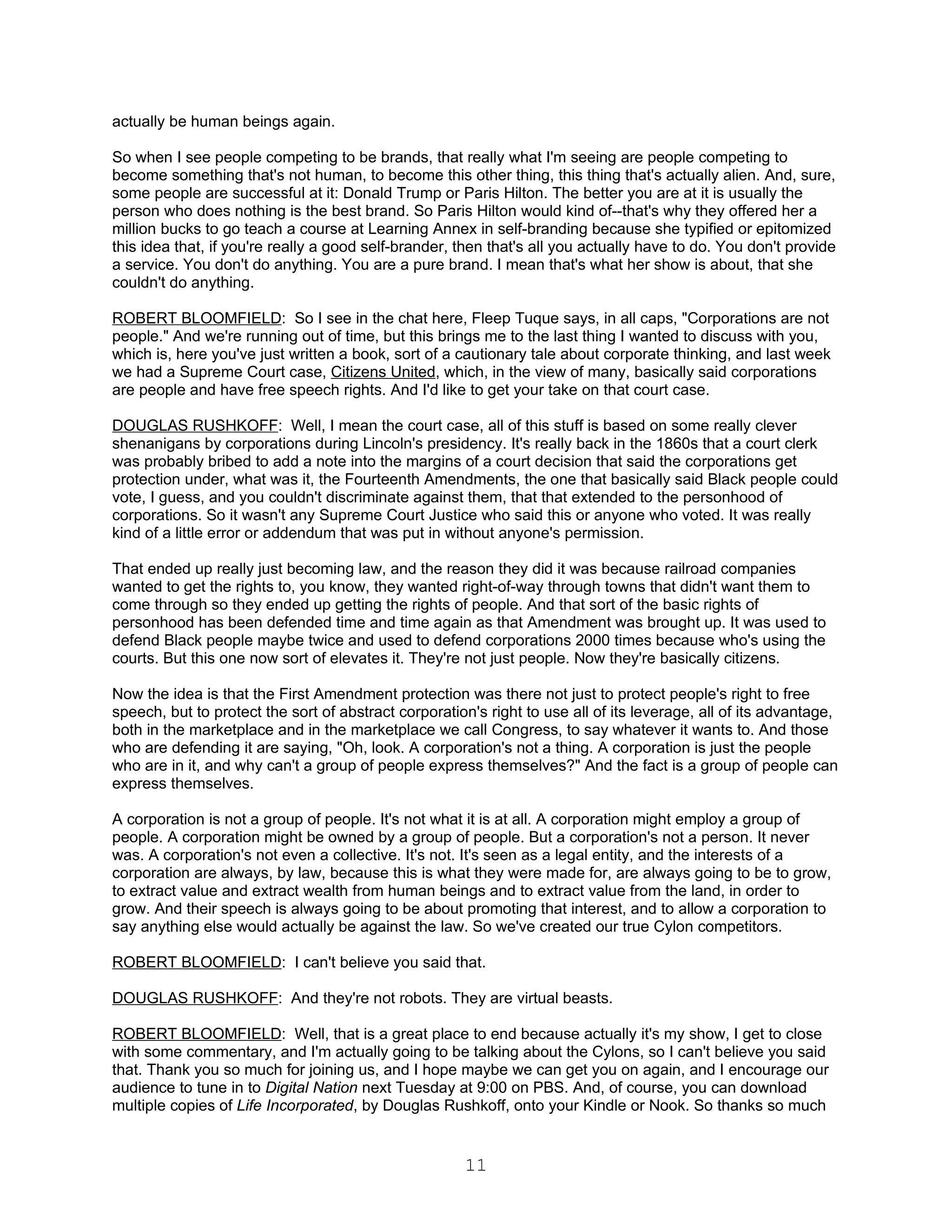 actually be human beings again.

So when I see people competing to be brands, that really what I'm seeing are people competing to
become something that's not human, to become this other thing, this thing that's actually alien. And, sure,
some people are successful at it: Donald Trump or Paris Hilton. The better you are at it is usually the
person who does nothing is the best brand. So Paris Hilton would kind of--that's why they offered her a
million bucks to go teach a course at Learning Annex in self-branding because she typified or epitomized
this idea that, if you're really a good self-brander, then that's all you actually have to do. You don't provide
a service. You don't do anything. You are a pure brand. I mean that's what her show is about, that she
couldn't do anything.

ROBERT BLOOMFIELD: So I see in the chat here, Fleep Tuque says, in all caps, "Corporations are not
people." And we're running out of time, but this brings me to the last thing I wanted to discuss with you,
which is, here you've just written a book, sort of a cautionary tale about corporate thinking, and last week
we had a Supreme Court case, Citizens United, which, in the view of many, basically said corporations
are people and have free speech rights. And I'd like to get your take on that court case.

DOUGLAS RUSHKOFF: Well, I mean the court case, all of this stuff is based on some really clever
shenanigans by corporations during Lincoln's presidency. It's really back in the 1860s that a court clerk
was probably bribed to add a note into the margins of a court decision that said the corporations get
protection under, what was it, the Fourteenth Amendments, the one that basically said Black people could
vote, I guess, and you couldn't discriminate against them, that that extended to the personhood of
corporations. So it wasn't any Supreme Court Justice who said this or anyone who voted. It was really
kind of a little error or addendum that was put in without anyone's permission.

That ended up really just becoming law, and the reason they did it was because railroad companies
wanted to get the rights to, you know, they wanted right-of-way through towns that didn't want them to
come through so they ended up getting the rights of people. And that sort of the basic rights of
personhood has been defended time and time again as that Amendment was brought up. It was used to
defend Black people maybe twice and used to defend corporations 2000 times because who's using the
courts. But this one now sort of elevates it. They're not just people. Now they're basically citizens.

Now the idea is that the First Amendment protection was there not just to protect people's right to free
speech, but to protect the sort of abstract corporation's right to use all of its leverage, all of its advantage,
both in the marketplace and in the marketplace we call Congress, to say whatever it wants to. And those
who are defending it are saying, "Oh, look. A corporation's not a thing. A corporation is just the people
who are in it, and why can't a group of people express themselves?" And the fact is a group of people can
express themselves.

A corporation is not a group of people. It's not what it is at all. A corporation might employ a group of
people. A corporation might be owned by a group of people. But a corporation's not a person. It never
was. A corporation's not even a collective. It's not. It's seen as a legal entity, and the interests of a
corporation are always, by law, because this is what they were made for, are always going to be to grow,
to extract value and extract wealth from human beings and to extract value from the land, in order to
grow. And their speech is always going to be about promoting that interest, and to allow a corporation to
say anything else would actually be against the law. So we've created our true Cylon competitors.

ROBERT BLOOMFIELD: I can't believe you said that.

DOUGLAS RUSHKOFF: And they're not robots. They are virtual beasts.

ROBERT BLOOMFIELD: Well, that is a great place to end because actually it's my show, I get to close
with some commentary, and I'm actually going to be talking about the Cylons, so I can't believe you said
that. Thank you so much for joining us, and I hope maybe we can get you on again, and I encourage our
audience to tune in to Digital Nation next Tuesday at 9:00 on PBS. And, of course, you can download
multiple copies of Life Incorporated, by Douglas Rushkoff, onto your Kindle or Nook. So thanks so much


                                                      11
 
