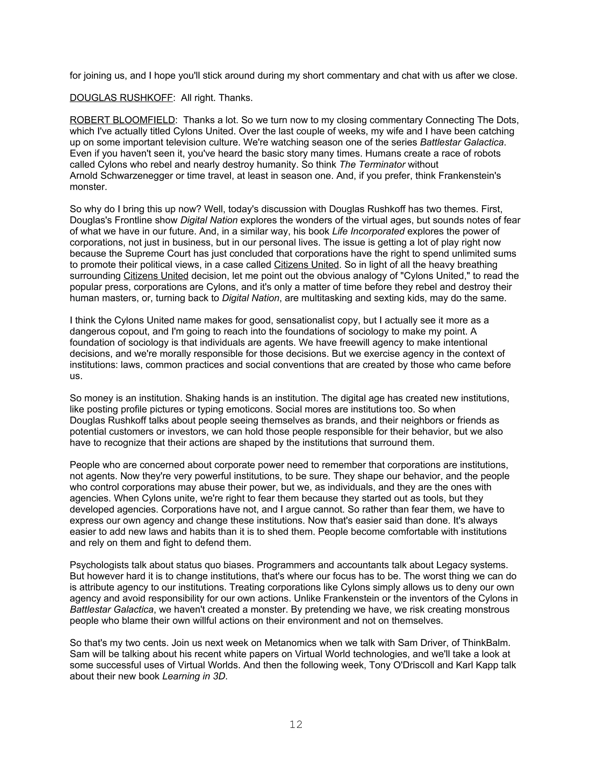 for joining us, and I hope you'll stick around during my short commentary and chat with us after we close.

DOUGLAS RUSHKOFF: All right. Thanks.

ROBERT BLOOMFIELD: Thanks a lot. So we turn now to my closing commentary Connecting The Dots,
which I've actually titled Cylons United. Over the last couple of weeks, my wife and I have been catching
up on some important television culture. We're watching season one of the series Battlestar Galactica.
Even if you haven't seen it, you've heard the basic story many times. Humans create a race of robots
called Cylons who rebel and nearly destroy humanity. So think The Terminator without
Arnold Schwarzenegger or time travel, at least in season one. And, if you prefer, think Frankenstein's
monster.

So why do I bring this up now? Well, today's discussion with Douglas Rushkoff has two themes. First,
Douglas's Frontline show Digital Nation explores the wonders of the virtual ages, but sounds notes of fear
of what we have in our future. And, in a similar way, his book Life Incorporated explores the power of
corporations, not just in business, but in our personal lives. The issue is getting a lot of play right now
because the Supreme Court has just concluded that corporations have the right to spend unlimited sums
to promote their political views, in a case called Citizens United. So in light of all the heavy breathing
surrounding Citizens United decision, let me point out the obvious analogy of "Cylons United," to read the
popular press, corporations are Cylons, and it's only a matter of time before they rebel and destroy their
human masters, or, turning back to Digital Nation, are multitasking and sexting kids, may do the same.

I think the Cylons United name makes for good, sensationalist copy, but I actually see it more as a
dangerous copout, and I'm going to reach into the foundations of sociology to make my point. A
foundation of sociology is that individuals are agents. We have freewill agency to make intentional
decisions, and we're morally responsible for those decisions. But we exercise agency in the context of
institutions: laws, common practices and social conventions that are created by those who came before
us.

So money is an institution. Shaking hands is an institution. The digital age has created new institutions,
like posting profile pictures or typing emoticons. Social mores are institutions too. So when
Douglas Rushkoff talks about people seeing themselves as brands, and their neighbors or friends as
potential customers or investors, we can hold those people responsible for their behavior, but we also
have to recognize that their actions are shaped by the institutions that surround them.

People who are concerned about corporate power need to remember that corporations are institutions,
not agents. Now they're very powerful institutions, to be sure. They shape our behavior, and the people
who control corporations may abuse their power, but we, as individuals, and they are the ones with
agencies. When Cylons unite, we're right to fear them because they started out as tools, but they
developed agencies. Corporations have not, and I argue cannot. So rather than fear them, we have to
express our own agency and change these institutions. Now that's easier said than done. It's always
easier to add new laws and habits than it is to shed them. People become comfortable with institutions
and rely on them and fight to defend them.

Psychologists talk about status quo biases. Programmers and accountants talk about Legacy systems.
But however hard it is to change institutions, that's where our focus has to be. The worst thing we can do
is attribute agency to our institutions. Treating corporations like Cylons simply allows us to deny our own
agency and avoid responsibility for our own actions. Unlike Frankenstein or the inventors of the Cylons in
Battlestar Galactica, we haven't created a monster. By pretending we have, we risk creating monstrous
people who blame their own willful actions on their environment and not on themselves.

So that's my two cents. Join us next week on Metanomics when we talk with Sam Driver, of ThinkBalm.
Sam will be talking about his recent white papers on Virtual World technologies, and we'll take a look at
some successful uses of Virtual Worlds. And then the following week, Tony O'Driscoll and Karl Kapp talk
about their new book Learning in 3D.




                                                    12
 