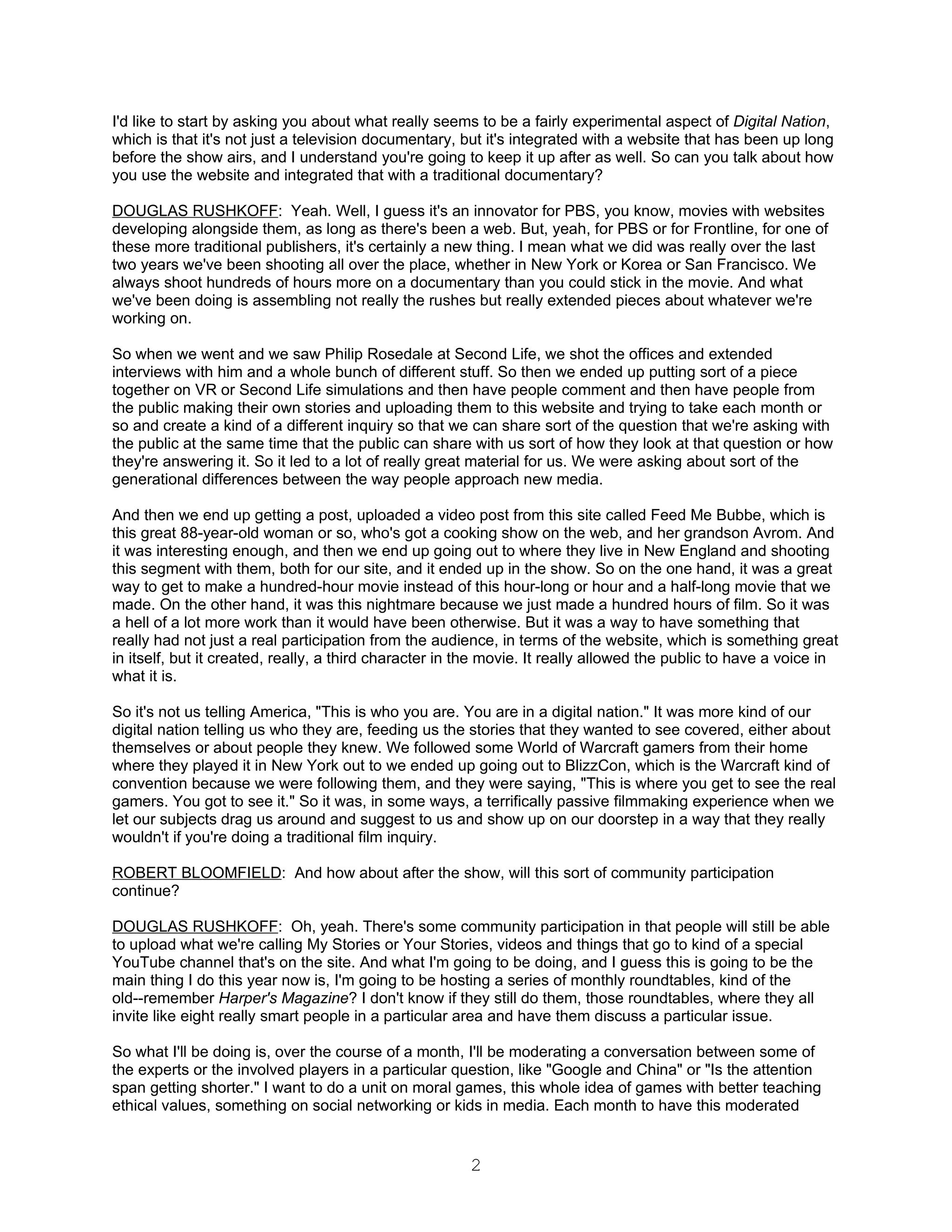 I'd like to start by asking you about what really seems to be a fairly experimental aspect of Digital Nation,
which is that it's not just a television documentary, but it's integrated with a website that has been up long
before the show airs, and I understand you're going to keep it up after as well. So can you talk about how
you use the website and integrated that with a traditional documentary?

DOUGLAS RUSHKOFF: Yeah. Well, I guess it's an innovator for PBS, you know, movies with websites
developing alongside them, as long as there's been a web. But, yeah, for PBS or for Frontline, for one of
these more traditional publishers, it's certainly a new thing. I mean what we did was really over the last
two years we've been shooting all over the place, whether in New York or Korea or San Francisco. We
always shoot hundreds of hours more on a documentary than you could stick in the movie. And what
we've been doing is assembling not really the rushes but really extended pieces about whatever we're
working on.

So when we went and we saw Philip Rosedale at Second Life, we shot the offices and extended
interviews with him and a whole bunch of different stuff. So then we ended up putting sort of a piece
together on VR or Second Life simulations and then have people comment and then have people from
the public making their own stories and uploading them to this website and trying to take each month or
so and create a kind of a different inquiry so that we can share sort of the question that we're asking with
the public at the same time that the public can share with us sort of how they look at that question or how
they're answering it. So it led to a lot of really great material for us. We were asking about sort of the
generational differences between the way people approach new media.

And then we end up getting a post, uploaded a video post from this site called Feed Me Bubbe, which is
this great 88-year-old woman or so, who's got a cooking show on the web, and her grandson Avrom. And
it was interesting enough, and then we end up going out to where they live in New England and shooting
this segment with them, both for our site, and it ended up in the show. So on the one hand, it was a great
way to get to make a hundred-hour movie instead of this hour-long or hour and a half-long movie that we
made. On the other hand, it was this nightmare because we just made a hundred hours of film. So it was
a hell of a lot more work than it would have been otherwise. But it was a way to have something that
really had not just a real participation from the audience, in terms of the website, which is something great
in itself, but it created, really, a third character in the movie. It really allowed the public to have a voice in
what it is.

So it's not us telling America, "This is who you are. You are in a digital nation." It was more kind of our
digital nation telling us who they are, feeding us the stories that they wanted to see covered, either about
themselves or about people they knew. We followed some World of Warcraft gamers from their home
where they played it in New York out to we ended up going out to BlizzCon, which is the Warcraft kind of
convention because we were following them, and they were saying, "This is where you get to see the real
gamers. You got to see it." So it was, in some ways, a terrifically passive filmmaking experience when we
let our subjects drag us around and suggest to us and show up on our doorstep in a way that they really
wouldn't if you're doing a traditional film inquiry.

ROBERT BLOOMFIELD: And how about after the show, will this sort of community participation
continue?

DOUGLAS RUSHKOFF: Oh, yeah. There's some community participation in that people will still be able
to upload what we're calling My Stories or Your Stories, videos and things that go to kind of a special
YouTube channel that's on the site. And what I'm going to be doing, and I guess this is going to be the
main thing I do this year now is, I'm going to be hosting a series of monthly roundtables, kind of the
old--remember Harper's Magazine? I don't know if they still do them, those roundtables, where they all
invite like eight really smart people in a particular area and have them discuss a particular issue.

So what I'll be doing is, over the course of a month, I'll be moderating a conversation between some of
the experts or the involved players in a particular question, like "Google and China" or "Is the attention
span getting shorter." I want to do a unit on moral games, this whole idea of games with better teaching
ethical values, something on social networking or kids in media. Each month to have this moderated


                                                        2
 