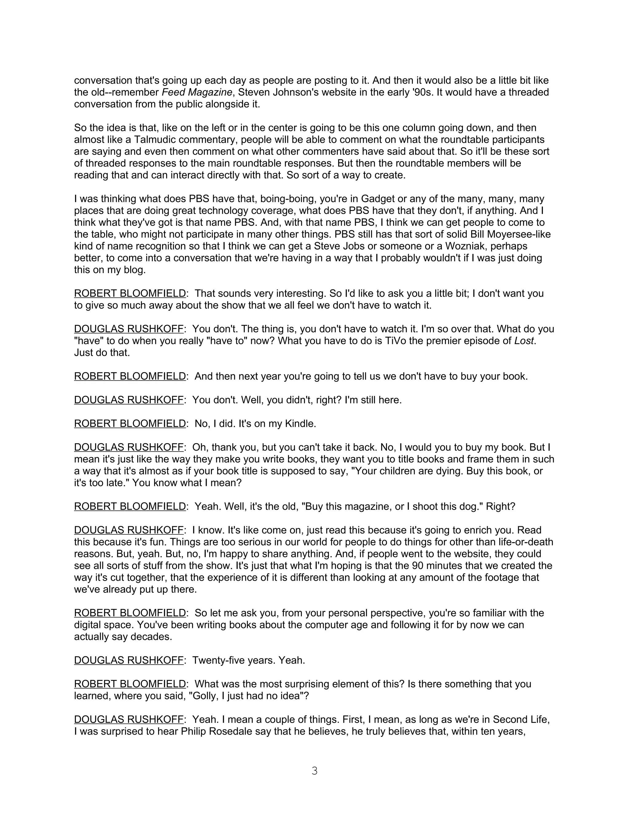 conversation that's going up each day as people are posting to it. And then it would also be a little bit like
the old--remember Feed Magazine, Steven Johnson's website in the early '90s. It would have a threaded
conversation from the public alongside it.

So the idea is that, like on the left or in the center is going to be this one column going down, and then
almost like a Talmudic commentary, people will be able to comment on what the roundtable participants
are saying and even then comment on what other commenters have said about that. So it'll be these sort
of threaded responses to the main roundtable responses. But then the roundtable members will be
reading that and can interact directly with that. So sort of a way to create.

I was thinking what does PBS have that, boing-boing, you're in Gadget or any of the many, many, many
places that are doing great technology coverage, what does PBS have that they don't, if anything. And I
think what they've got is that name PBS. And, with that name PBS, I think we can get people to come to
the table, who might not participate in many other things. PBS still has that sort of solid Bill Moyersee-like
kind of name recognition so that I think we can get a Steve Jobs or someone or a Wozniak, perhaps
better, to come into a conversation that we're having in a way that I probably wouldn't if I was just doing
this on my blog.

ROBERT BLOOMFIELD: That sounds very interesting. So I'd like to ask you a little bit; I don't want you
to give so much away about the show that we all feel we don't have to watch it.

DOUGLAS RUSHKOFF: You don't. The thing is, you don't have to watch it. I'm so over that. What do you
"have" to do when you really "have to" now? What you have to do is TiVo the premier episode of Lost.
Just do that.

ROBERT BLOOMFIELD: And then next year you're going to tell us we don't have to buy your book.

DOUGLAS RUSHKOFF: You don't. Well, you didn't, right? I'm still here.

ROBERT BLOOMFIELD: No, I did. It's on my Kindle.

DOUGLAS RUSHKOFF: Oh, thank you, but you can't take it back. No, I would you to buy my book. But I
mean it's just like the way they make you write books, they want you to title books and frame them in such
a way that it's almost as if your book title is supposed to say, "Your children are dying. Buy this book, or
it's too late." You know what I mean?

ROBERT BLOOMFIELD: Yeah. Well, it's the old, "Buy this magazine, or I shoot this dog." Right?

DOUGLAS RUSHKOFF: I know. It's like come on, just read this because it's going to enrich you. Read
this because it's fun. Things are too serious in our world for people to do things for other than life-or-death
reasons. But, yeah. But, no, I'm happy to share anything. And, if people went to the website, they could
see all sorts of stuff from the show. It's just that what I'm hoping is that the 90 minutes that we created the
way it's cut together, that the experience of it is different than looking at any amount of the footage that
we've already put up there.

ROBERT BLOOMFIELD: So let me ask you, from your personal perspective, you're so familiar with the
digital space. You've been writing books about the computer age and following it for by now we can
actually say decades.

DOUGLAS RUSHKOFF: Twenty-five years. Yeah.

ROBERT BLOOMFIELD: What was the most surprising element of this? Is there something that you
learned, where you said, "Golly, I just had no idea"?

DOUGLAS RUSHKOFF: Yeah. I mean a couple of things. First, I mean, as long as we're in Second Life,
I was surprised to hear Philip Rosedale say that he believes, he truly believes that, within ten years,


                                                      3
 