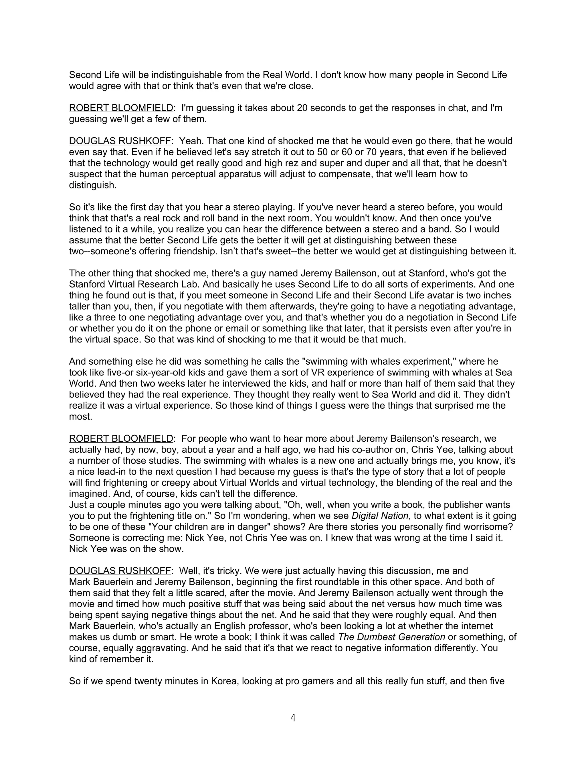 Second Life will be indistinguishable from the Real World. I don't know how many people in Second Life
would agree with that or think that's even that we're close.

ROBERT BLOOMFIELD: I'm guessing it takes about 20 seconds to get the responses in chat, and I'm
guessing we'll get a few of them.

DOUGLAS RUSHKOFF: Yeah. That one kind of shocked me that he would even go there, that he would
even say that. Even if he believed let's say stretch it out to 50 or 60 or 70 years, that even if he believed
that the technology would get really good and high rez and super and duper and all that, that he doesn't
suspect that the human perceptual apparatus will adjust to compensate, that we'll learn how to
distinguish.

So it's like the first day that you hear a stereo playing. If you've never heard a stereo before, you would
think that that's a real rock and roll band in the next room. You wouldn't know. And then once you've
listened to it a while, you realize you can hear the difference between a stereo and a band. So I would
assume that the better Second Life gets the better it will get at distinguishing between these
two--someone's offering friendship. Isn’t that's sweet--the better we would get at distinguishing between it.

The other thing that shocked me, there's a guy named Jeremy Bailenson, out at Stanford, who's got the
Stanford Virtual Research Lab. And basically he uses Second Life to do all sorts of experiments. And one
thing he found out is that, if you meet someone in Second Life and their Second Life avatar is two inches
taller than you, then, if you negotiate with them afterwards, they're going to have a negotiating advantage,
like a three to one negotiating advantage over you, and that's whether you do a negotiation in Second Life
or whether you do it on the phone or email or something like that later, that it persists even after you're in
the virtual space. So that was kind of shocking to me that it would be that much.

And something else he did was something he calls the "swimming with whales experiment," where he
took like five-or six-year-old kids and gave them a sort of VR experience of swimming with whales at Sea
World. And then two weeks later he interviewed the kids, and half or more than half of them said that they
believed they had the real experience. They thought they really went to Sea World and did it. They didn't
realize it was a virtual experience. So those kind of things I guess were the things that surprised me the
most.

ROBERT BLOOMFIELD: For people who want to hear more about Jeremy Bailenson's research, we
actually had, by now, boy, about a year and a half ago, we had his co-author on, Chris Yee, talking about
a number of those studies. The swimming with whales is a new one and actually brings me, you know, it's
a nice lead-in to the next question I had because my guess is that's the type of story that a lot of people
will find frightening or creepy about Virtual Worlds and virtual technology, the blending of the real and the
imagined. And, of course, kids can't tell the difference.
Just a couple minutes ago you were talking about, "Oh, well, when you write a book, the publisher wants
you to put the frightening title on." So I'm wondering, when we see Digital Nation, to what extent is it going
to be one of these "Your children are in danger" shows? Are there stories you personally find worrisome?
Someone is correcting me: Nick Yee, not Chris Yee was on. I knew that was wrong at the time I said it.
Nick Yee was on the show.

DOUGLAS RUSHKOFF: Well, it's tricky. We were just actually having this discussion, me and
Mark Bauerlein and Jeremy Bailenson, beginning the first roundtable in this other space. And both of
them said that they felt a little scared, after the movie. And Jeremy Bailenson actually went through the
movie and timed how much positive stuff that was being said about the net versus how much time was
being spent saying negative things about the net. And he said that they were roughly equal. And then
Mark Bauerlein, who's actually an English professor, who's been looking a lot at whether the internet
makes us dumb or smart. He wrote a book; I think it was called The Dumbest Generation or something, of
course, equally aggravating. And he said that it's that we react to negative information differently. You
kind of remember it.

So if we spend twenty minutes in Korea, looking at pro gamers and all this really fun stuff, and then five


                                                      4
 